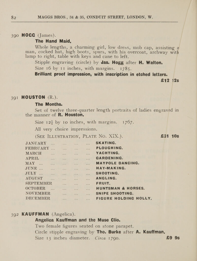 390 HOCG (James). The Hand Maid, Whole lengths, a charming girl, low dress, mob cap, assisting a man, cocked hat, high boots, spurs, with his overcoat, archway with lamp to right, table with keys and cane to left. Stipple engraving (circle) by Jas. Hogg after H. Walton. Size 16 by 11 inchés, with marems. 1785. Brilliant proof impression, with inscription in etched letters. £12 12s 391 HOUSTON (R&amp;.). The Months. Set of twelve three-quarter length portraits of ladies engraved in the manner of R. Houston. Size 124 by 10 inches, with margins. 1767. All very choice impressions. (SEE ILLUSTRATION, PLATE NO. XX). £31 10s TANUGARY a0 ra SICA TINIE, FEBROARY ... 20. 25 (PLOUGHING: MARCH AULA?) OSS BENCHING, APRIL eae ee ae GARDENING. MAY .. .. ... ... «. MAYPOLE DANCING. TUNED 26 2 ok \3¢ oo.) Sada yee. | ePAYeEMARING. JUN deauiveckt) wieut. cea sales OGHnGe, AUGUST 2 tice oat an ANGLING, SEPTEMBER Hee ues as ARR OCTOBER... ..._...._—«... +~HUNTSMAN &amp; HORSES. NOVEMBER . ou. ~~) SNIPE SHOOTING, DECEMBER F hes .. FIGURE HOLDING HOLLY, 392 KAUFFMAN (Angelica). Angelica Kauffman and the Muse Clio. Two female figures seated on stone parapet. Circle stipple engraving by Tho. Burke after A. Kauffman, Size 13 inches diameter. Circa. 1790. £9 9s