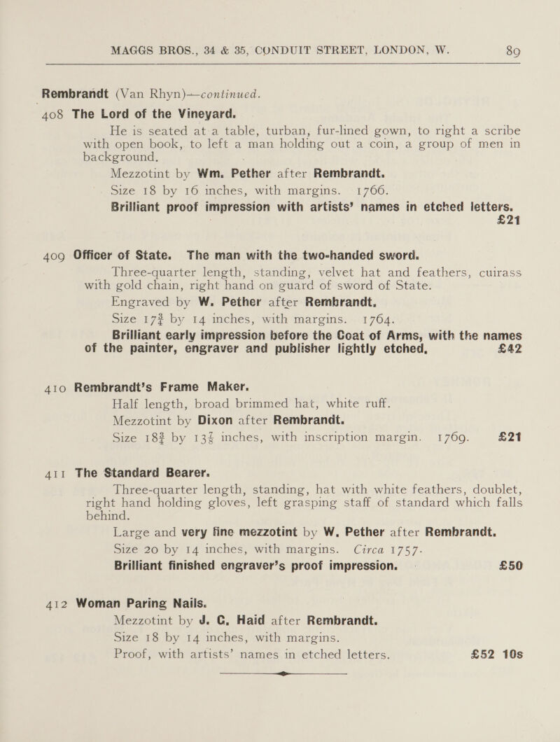 Rembrandt (Van Rhyn)—continued. 408 The Lord of the Vineyard. He is seated at-a table, turban, fur-lined gown, to right a scribe with open book,. to left a man holding out a coin, a group of men in background. Mezzotint by Wm. Pether after Rembrandt. Size 18 by 16 inches, with margins. 1766. Brilliant proof impression with artists’ names in etched letters. | £21 40g Officer of State. The man with the two-handed sword. _ Three-quarter length, standing, velvet hat and feathers, cuirass with gold chain, right hand on guard of sword of State. Engraved by W. Pether after Rembrandt. S176 177 by 14 aches, with margins: 1764: Brilliant early impression before the Coat of Arms, with the names of the painter, engraver and publisher lightly etched, £LAZ 410 Rembrandt’s Frame Maker. Half length, broad brimmed hat, white ruff. Mezzotint by Dixon after Rembrandt. Size 18% by 13% inches, with inscription margin. 1769. £21 4i1 The Standard Bearer. Three-quarter length, standing, hat with white feathers, doublet, right hand holding gloves, left grasping staff of standard which falls behind. Large and very fine mezzotint by W. Pether after Rembrandt. pize 20 by 14 imches, with margins. Circa 1757. Brilliant finished engraver’s proof impression. | £50 412 Woman Paring Nails. Mezzotint by J. @, Haid after Rembrandt. Size 18 by 14 inches, with margins. Proof, with artists’ names in etched letters. £52 10s —_—_ i