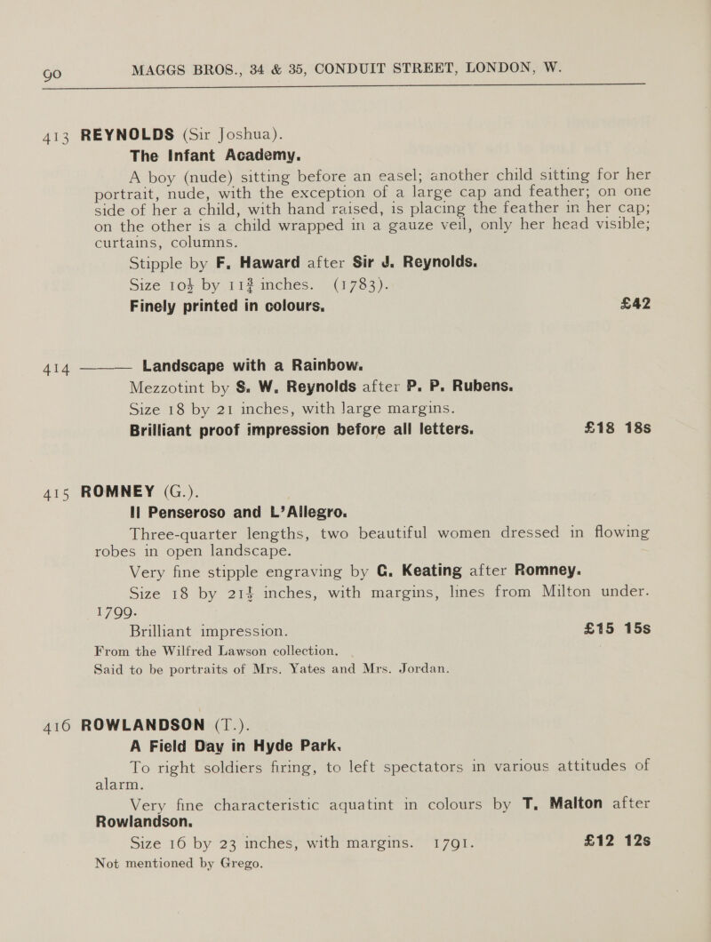  413 REYNOLDS (Sir Joshua). The Infant Academy. A boy (nude) sitting before an easel; another child sitting for her portrait, nude, with the exception of a large cap and feather; on one side of her a child, with hand raised, is placing the feather mm her cap; on the other is a child wrapped in a gauze veil, only her head visible; curtains, columms, Stipple by F, Haward after Sir Jd. Reynolds. Size 103 by 112 inches. (1783). Finely printed in colours. £42 414 ——-— Landscape with a Rainbow. Mezzotint by $. W. Reynolds after P. P. Rubens. Size 18 by 21 inches, with Jarge margins. Brilliant proof impression before ali letters. £18 18s 415 ROMNEY (G.). Ii Penseroso and L’Allegro. Three-quarter lengths, two beautiful women dressed in flowing robes in open landscape. Very fine stipple engraving by G. Keating after Romney. Size 18 by 214 inches, with margins, lines from Milton under. 1799. Brillant impression. £15 15s From the Wilfred Lawson collection. Said to be portraits of Mrs. Yates and Mrs. Jordan. 416 ROWLANDSON (T.). A Field Day in Hyde Park. To right soldiers firing, to left spectators in various attitudes of alarm. Very fine characteristic aquatint in colours by T, Malton after Rowlandson. Size 16 by 23 inches, with margins. 17091. £12 12s Not mentioned by Grego.