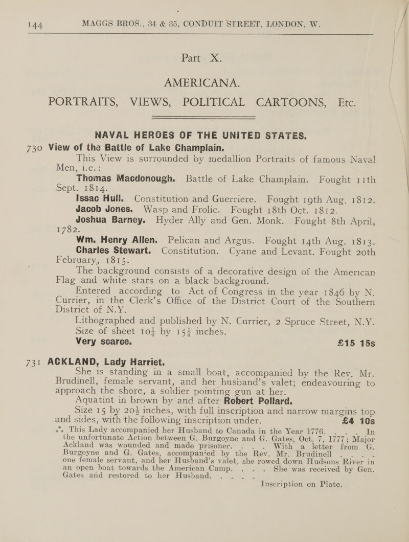  Part X. AMERICANA. PORTRAITS, VIEWS, POLITICAL CARTOONS, Etc. NAVAL HEROES OF THE UNITED STATES. 730 View of the Battle of Lake Champlain. This View is surrounded by medallion Portraits of famous Naval Men, i.e. : Thomas Macdonough. Battle of Lake Champlain. Fought 11th Dept. 1312: Issac Hull. Constitution and Guerriere. Fought roth Aug. 1812. Jacob Jones. Wasp and Frolic. Fought 18th Oct. 18:2. Joshua Barney. Hyder Ally and Gen. Monk. Fought 8th April, I7O2: Wm. Henry Allen, Pelican and Argus. Fought 14th Aug. 1813. Charles Stewart. Constitution. Cyane and Levant. Fought 20th February, 601 5. The background consists of a decorative design of the American Flag and white stars on a black background. Entered according to Act of Congress in the year 1846 by N. Currier, in the Clerk’s Office of the District Court of the Southern Districtsor N.Y. Lithographed and published by N. Currier, 2 Spruce Street, N.Y. size of sheet 104 by 154 inches. Very scarce. £15 15s 731 ACKLAND, Lady Harriet. basic | She is standing in a small boat, accompanied by the Rev. Mr. Brudinell, female servant, and her husband’s valet; endeavouring to approach the shore, a soldier pointing gun at her. Aquatint in brown by and after Robert Pollard. Size 15 by 204% inches, with full inscription and narrow margins top and sides, with the following inscription under. £4 10s x« This Lady accompanied her Husband to Canada in the Year 1776. . . . In the unfortunate Action between G. Burgoyne and G. Gates, Oct. 7, 1777; Major Ackland was wounded and made prisoner. . . . With a letter from Burgoyne and G. Gates, accompan‘ed by the Rev. Mr. Brudinell ay one female servant, and her Husband’s valet, she rowed down Hudsons River in an open boat towards the American Camp. . . . She was received by Gen. Gates and restored to her Husband. SNe ap Inscription on Plate.
