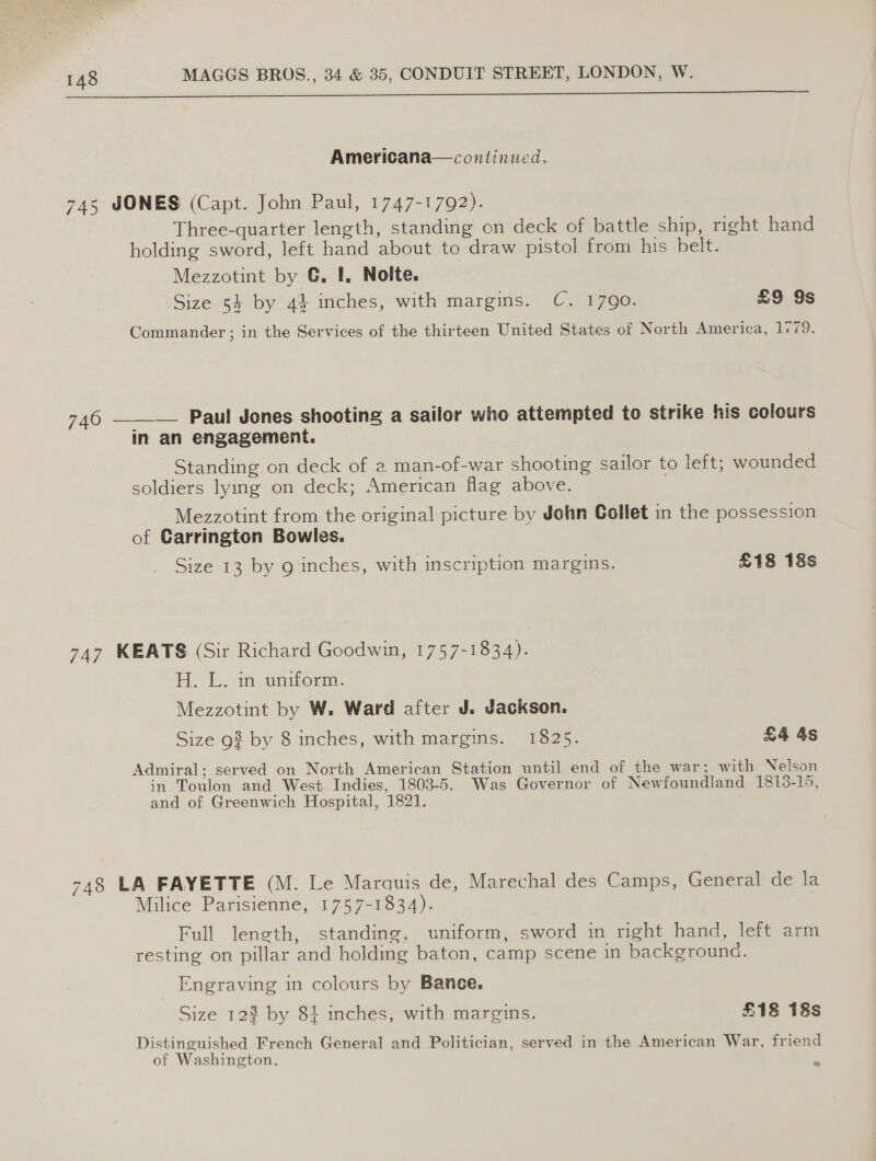 dca aA con lal i Ne ee SSS SS Americana—continued. 748 JONES (Capt. John Paul, 1747-1792). Three-quarter length, standing on deck of battle ship, right hand holding sword, left hand about to draw pistol from his belt. Mezzotint by G. I, Nolte. Size 54 by 4% inches, with margins. C. 1790. £9 9s Commander ; in the Services of the thirteen United States of North America, 1779. 746 ——_— Paul Jones shooting a sailor who attempted to strike his colours in an engagement. Standing on deck of a man-of-war shooting sailor to left; wounded soldiers lying on deck; American flag above. ~ Mezzotint from the original picture by John Collet in the possession of Carrington Bowles. Size 13 by g inches, with inscription margins. £18 18s 747 KEATS (Sir Richard Goodwin, 1757-1834). AL. in enor: Mezzotint by W. Ward after J. Jackson. Size 93 by 8 inches, with margins. 1825. £4 4s Admiral; served on North American Station until end of the war; with Nelson in Toulon and West Indies, 1803-5. Was Governor of Newfoundland 1813-15, and of Greenwich Hospital, 1821. 748 LA FAYETTE (M. Le Marquis de, Marechal des Camps, General de la Milice Parisienne, 1757-1834). Full length, standing, uniform, sword in right hand, left arm resting on pillar and holding baton, camp scene in background. Engraving in colours by Banee. Size 122 by 84 inches, with margins. £18 18s Distinguished French General and Politician, served in the American War, friend of Washington.