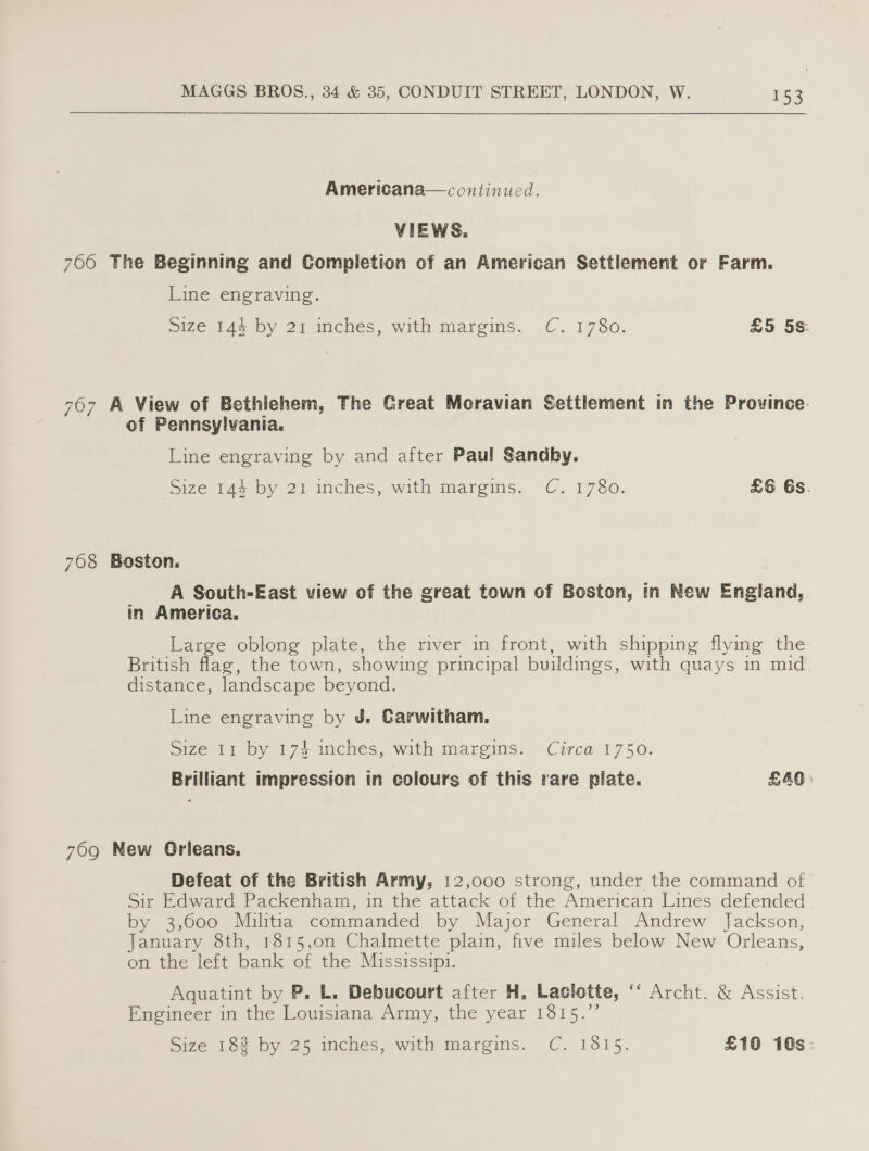 Americana—continued. VIEWS. 7660 The Beginning and Completion of an American Settlement or Farm. Line engraving. Size 14% by 21 inches, with margins, .C. 1780. £5 5s. 767 A View of Bethlehem, The Creat Moravian Settlement in the Prowince. of Pennsylvania. Line engraving by and after Paul Sandby. Size 144 by 21 inches, with margins. C. 1780. =£6 6s. 708 Boston. A South-East view of the great town of Boston, in New England, in America. Large oblong plate, the river in front, with shipping flying the British flag, the town, showing principal buildings, with quays in mid distance, landscape beyond. Line engraving by J. Garwitham. Size 11 by 174 inches, with margins. Circa 1750. Brilliant impression in colours of this rare plate. £40» 769 New Orleans. Defeat of the British Army, 12,000 strong, under the command of Sir Edward Packenham, in the attack of the American Lines defended by 3,600 Militia commanded by Major General Andrew Jackson, January 8th, 1815,on Chalmette plain, five miles below New Orleans, on the left bank of the Mississipi. Aquatint by P. L. Debucourt after H. Laclotte, p erclt, &lt; Assist, Engineer in the Louisiana Army, the year ave,