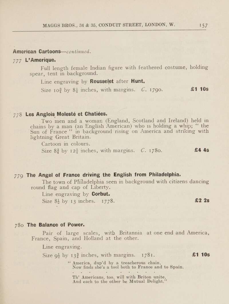 ee Ee EE ee ee American Cartoons—continued. 777 LL? Amerique. Full length female Indian figure with feathered costume, holding spear, tent in background. Line engraving by Rousselet after Hunt, Size 10% by 84 inches, with Margins. (6. 1700: £1 16s 778 Les Anglois Molesté et Chatiées. Two men and a woman (England, Scotland and Ireland) held in chains by a man (an English American) who is holding a whip; “ the Sun of France ’’ in background rising on America and striking with lightning Great Britain. Cartoon in colours. Size 82 by 124 inches, with margins. C. 1780. £4 4s 779 The Angel of France driving the English from Philadelphia. The town of Philadelphia seen in background with citizens dancing round flag and cap of Liberty. Line engraving by Corbut. | Size 34 by 13 mches. | 1778. £2 2s 780 The Balance of Power. Pair of large scales, with Britannia at one end and America, France, Spain, and Holland at the other. Line engraving. Size go} by 13% inches, with margins. 1781. £1 10s ‘¢ America, dup’d by a treacherous chain, Now finds she’s a tool both to France and to Spain. Th’ Americans, too, will with Briton unite, And each to the other be Mutual Delight.’’