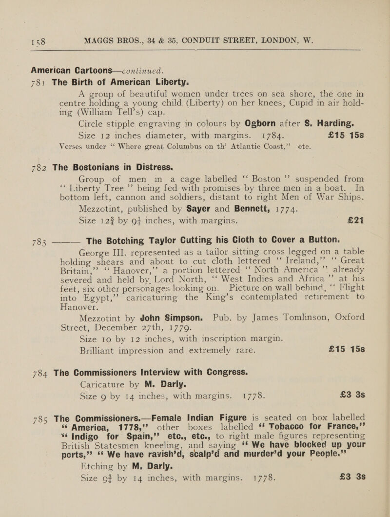 American Cartoons—continued. 781 The Birth of American Liberty. A group of beautiful women under trees on sea shore, the one in centre holding a young child (Liberty) on her knees, Cupid in air hold- ing (William Tell’s) cap. . Circle stipple engraving in colours by Oghorn after §. Harding. Size 12 inches diameier, with margins. 1784. £15 15s Verses under ‘‘ Where great Columbus on th’ Atlantic Coast,’ ete. 782 The Bostonians in Distress. Group of men in a cage labelled ‘‘ Boston ’’ suspended from ‘* Liberty Tree ’’ being fed with promises by three men in a boat. In bottom left, cannon and soldiers, distant to right Men of War Ships. Mezzotint, published by Sayer and Bennett, 1774. Size 12? by gt inches, with margins. £24 &gt;), 783 ——— The Botching Taylor Cutting his Cioth to Cover a Button. George III. represented as a tailor sitting cross legged on a table holding shears and about to cut cloth lettered “ Ireland,’’ “‘ Great Britain,’? ‘‘ Hanover,’’ a portion lettered ‘‘ North America ”’ already severed and held by. Lord North, ‘‘ West Indies and Africa ’’ at his feet, six other personages looking on. Picture on wall behind, ‘* Flight into Egypt,’’ caricaturmg the King’s contemplated retirement to Hanover. Mezzotint by John Simpson. Pub. by James Tomlinson, Oxford Street, December 27th, 1770. Size 10 by 12 inches, with inscription margin. Brilliant impression and extremely rare. £15 15s 784 The Commissioners Interview with Congress. Caricature by M. Darly. Size g by 14 inches, with margins. 1778. £3 3s  785 The Commissioners.—Female Indian Figure is seated on box labelled ‘« America, 1778,°? other boxes labelled ** Tobacco for France,’’ ‘6 Indigo for Spain,’’ etc,, etc., to right male figures representing British Statesmen kneeling, and saying ** We have blocked up your ports,”? ** We have ravish’d, scalp’d and murder’d your People.” Etching by M, Darly.
