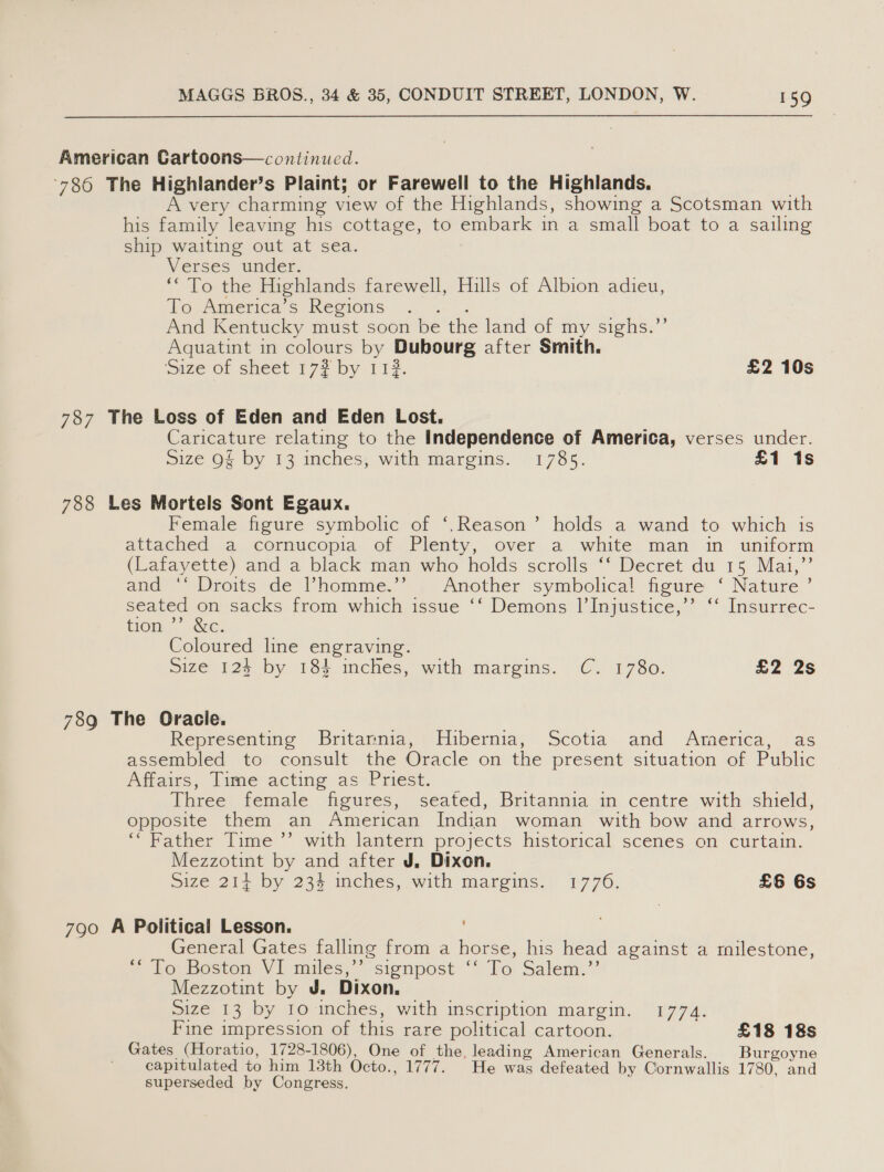 American Cartoons—continued. 786 The Highlander’s Plaint; or Farewell to the Highlands. A very charming view of the Highlands, showing a Scotsman with his family leaving his cottage, to embark in a small boat to a sailing ship waiting out at sea. Verses under. * To the Highlands farewell, Hills of Albion adieu, To America’s Regions And Kentucky must soon be the land of my sighs.’’ Aquatint in colours by Dubourg after Smith. Size of sheet 17? by 112. £2 10s 787 The Loss of Eden and Eden Lost. Caricature relating to the Independence of America, verses under. Size Q§ by 13 inches, with margins. 1785. £1 1s 788 Les Mortels Sont Egaux. Female figure symbolic of ‘,.Reason’ holds a wand to which is attached a cornucopia. of Plenty, over a white man in uniform (Latayette) and ‘a black man who holds scrolls ‘* Decret du 1s Mai,” and: Droits: de l’homme.’ Another symbolical figure ‘ Nature ’ seated on sacks from which issue ‘‘ Demons |’Injustice,’’ ‘‘ Insurrec- tion. ec: Coloured line engraving. ize 125 by 184 inches, with margins. C. 1730. £2 2s 789 The Oracle. Representing Britamnia, Hibernia, Scotia and America, as assembled to consult the Oracle on the present situation of Public Affairs, Time acting as Priest. Three female figures, seated, Britannia in centre with shield, opposite them an American Indian woman with bow and arrows, “Father Time ’’ with lantern projects historical scenes on curtain. Mezzotint by and after J. Dixon. size 214 by 234 mches, with margins. 1776. £6 Gs 790 A Political Lesson. General Gates falling from a horse, his head against a milestone, * Losioston Vi miles,“ -sionpost To Salem.’ Mezzotint by J. Dixon. size 13 by 10 inches, with inscription margin. 1774. Fine impression of this rare political cartoon. £18 18s Gates (Horatio, 1728-1806), One of the, leading American Generals. Burgoyne capitulated to him 13th Octo., 1777. He was defeated by Cornwallis 1780, and superseded by Congress.