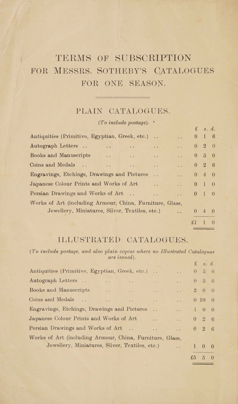 TERMS OF SUBSCRIPTION FOR MESSRS. SOTHEBY’S CATALOGUES FOR ONE SEASON.  PLAIN CATALOGUES. (T'0 include postage). * = Antiquities (Primitive, Egyptian, Greek, etc.) Autograph Letters Books and Manuscripts Coins and Medals Engravings, Etchings, Drawings and Pictures Japanese Colour Prints and Works of Art =) Ra) fie) ar a et as eo Ph ND Oo NH &amp; OFS Ree Como icone Persian Drawings and Works of Art Works of Art (including Armour, China, Furniture, Glass, =) aN (=) Jewellery, Miniatures, Silver, Textiles, etc.)  ILLUSTRATED CATALOGUES. (T'o include postage, and also plain copies where no Illustrated Catalogues are issued). Antiquities (Primitive, Egyptian, Greek, etc.) : a 5 Autograph Letters .. G: - a a 0 5.0 Books and Manuscripts 2 0 Coins and Medals We 3s USt022( Engravings, Etchings, Drawings and Pictures .. oe L&gt; O60 Japanese Colour Prints and Works of Art ON25 6 Persian Drawings and Works of Art... is ae 0 6 Works of Art (including Armour, China, Furniture, Glass, Jewellery, Miniatures, Silver, Textiles, etc.) et Ose £5 or mn)