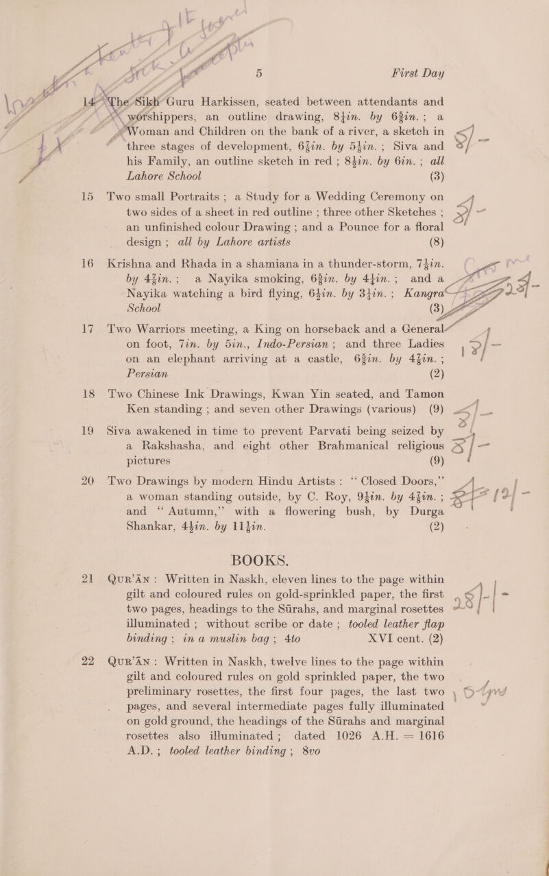 LA ; gg oe” le , dé. ot Fr 5 First Day Ba te \ ti as \a Wal Je Ape wile Cax Harkissen, seated between attendants and 15 16 17 18 19 20 21 22 ee an outline drawing, 8}fon. by 63in.; a “Woman and Children on the bank of a river, a sketch in &lt;] ‘three stages of development, 6Zin. by 54in.; Siva and °/ so his Family, an outline sketch in red ; ee by 6in. ; all Lahore School (3) Two small Portraits ; a Study for a Wedding Ceremony on _4 two sides of a sheet in red outline ; three other Sketches ; / an unfinished colour Drawing ; and a Pounce for a floral design ; all by Lahore artists (8) Krishna and Rhada in a shamiana in a thunder-storm, 7gim. (Lae by 4fin.; a Nayika smoking, 63in. by 441n.; and a UB it Nayika watching a bird flying, 640n. by 340n. ; Kangra 8 School (3) en Two Warriors meeting, a King on horseback and a General“ on foot, Tin. by 5in., Indo-Persian ; and three Ladies ? | — on an elephant arriving at a castle, 63in. by 4f0n. ; Persian (2)  Two Chinese Ink ‘Drawings, Kwan Yin seated, and Tamon Ken standing ; and seven other Drawings (various) (9) .&lt; Siva awakened in time to prevent Parvati being seized by ay a Rakshasha, and eight other Brahmanical religious oS [&lt;4 pictures (9) ‘ Two Drawings by modern Hindu Artists: “‘ Closed Doors,” P a woman standing outside, by C. Roy, 94tn. by 4f0n. ; &amp; T= | and “ Autumn,” with a flowering bush, by Durga Shankar, 44in. by 11din. (2) BOOKS. Qur’ AN: Written in Naskh, eleven lines to the page within pee gilt and coloured rules on gold-sprinkled paper, the first . &amp; }. - two pages, headings to the Stirahs, and marginal rosettes “&lt;“{ | illuminated ; without scribe or date ; tooled leather flap binding ; in a muslin bag ; 4to XVI cent. (2) QuR’AN : Written in Naskh, twelve lines to the page within gilt and coloured rules on gold sprinkled paper, the two preliminary rosettes, the first four pages, the last two , D-(yvw pages, and several intermediate pages fully illuminated ~ on gold ground, the headings of the Strahs and marginal rosettes also illuminated; dated 1026 A.H. = 1616 A.D.; tooled leather binding ; 8vo