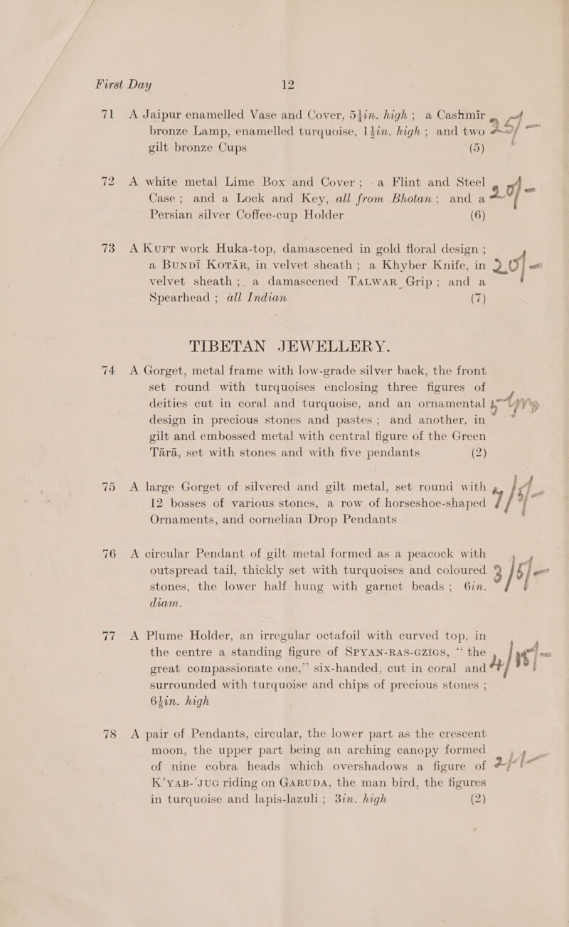 71 &lt;A Jaipur enamelled Vase and Cover, 54in. high; a Cashmir . n+ : : a ly ae am bronze Lamp, enamelled turquoise, l4in. high ; and two #~/ gilt bronze Cups (5) 72 &lt;A white metal Lime Box and Cover;~a Flint and Steel Case; and a Lock and Key, all from Bhotan; and a 4. Persian silver Coffee-cup Holder (6) 73 A Kurr work Huka-top, damascened in gold floral design ; a Bunpi KoraAr, in velvet sheath ; a Khyber Knife, in Fe ot velvet sheath ;, a damascened TaLwar Grip; and a Spearhead ; all Indian (7) TIBETAN JEWELLERY. 74 &lt;A Gorget, metal frame with low-grade silver back, the front set round with turquoises enclosing three figures of deities cut in coral and turquoise, and an ornamental tons design in precious stones and pastes; and another, in : gilt and embossed metal with central figure of the Green Tara, set with stones and with five pendants (2) 12 bosses of various stones, a row of horseshoe-shaped i g Ornaments, and cornelian Drop Pendants 75 &lt;A large Gorget of silvered and gilt metal, set round with 4 / 4. 76 &lt;A circular Pendant of gilt metal formed as a peacock with outspread tail, thickly set with turquoises and coloured * BT ge stones, the lower half hung with garnet beads; 6zn. [ diam. 77 A Plume Holder, an irregular octafoil with curved top, in the centre a standing figure of SPYAN-RAS-GZIGS, “ the nt he great compassionate one,”’ six-handed, cut in coral and : surrounded with turquoise and chips of precious stones ; 64in. high 78 &lt;A pair of Pendants, circular, the lower part as the crescent moon, the upper part being an arching canopy formed Pal. of nine cobra heads which overshadows a figure of a} [ S K’yAB-’JUG riding on GARUDA, the man bird, the figures in turquoise and lapis-lazuli; 37. high (2)