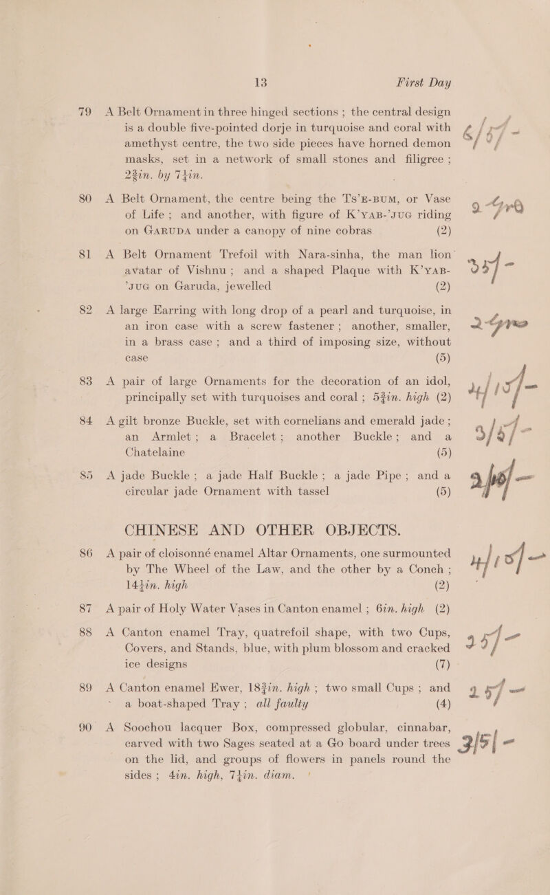v9 80 81 83 84 86 87 88 89 13 First Day A Belt Ornament in three hinged sections ; the central design is a double five-pointed dorje in turquoise and coral with amethyst centre, the two side pieces have horned demon masks, set in a network of small stones and _ filigree ; 230n. by Thin. A Belt Ornament, the centre being the Ts’E-BuM, or Vase of Life; and another, with figure of K’yaB-’suG riding on GARUDA under a canopy of nine cobras (2) avatar of Vishnu; and a shaped Plaque with K’yas- ‘suG@ on Garuda, jewelled (2) A large Earring with long drop of a pearl and turquoise, in an iron case with a screw fastener; another, smaller, in a brass case; and a third of imposing size, without case (5) A pair of large Ornaments for the decoration of an idol, principally set with turquoises and coral; 531. high (2) A gilt bronze Buckle, set with cornelians and emerald jade ; an Armlet; a Bracelet; another Buckle; and a Chatelaine (5) A jade Buckle; a jade Half Buckle; a jade Pipe; anda circular jade Ornament with tassel (5) CHINESE AND OTHER OBJECTS. A pair of cloisonné enamel Altar Ornaments, one surmounted by The Wheel of the Law, and the other by a Conch ; 14hin. high (2) A pair of Holy Water Vases in Canton enamel ; 6in. high (2) A Canton enamel Tray, quatrefoil shape, with two Cups, Covers, and Stands, blue, with plum blossom and cracked A Canton enamel Ewer, 18?in. high ; two small Cups ; and a boat-shaped Tray ; all faulty (4) A Soochou lacquer Box, compressed globular, cinnabar, carved with two Sages seated at a Go board under trees on the lid, and groups of flowers in panels round the sides ; 4in. high, Thin. diam. ' 
