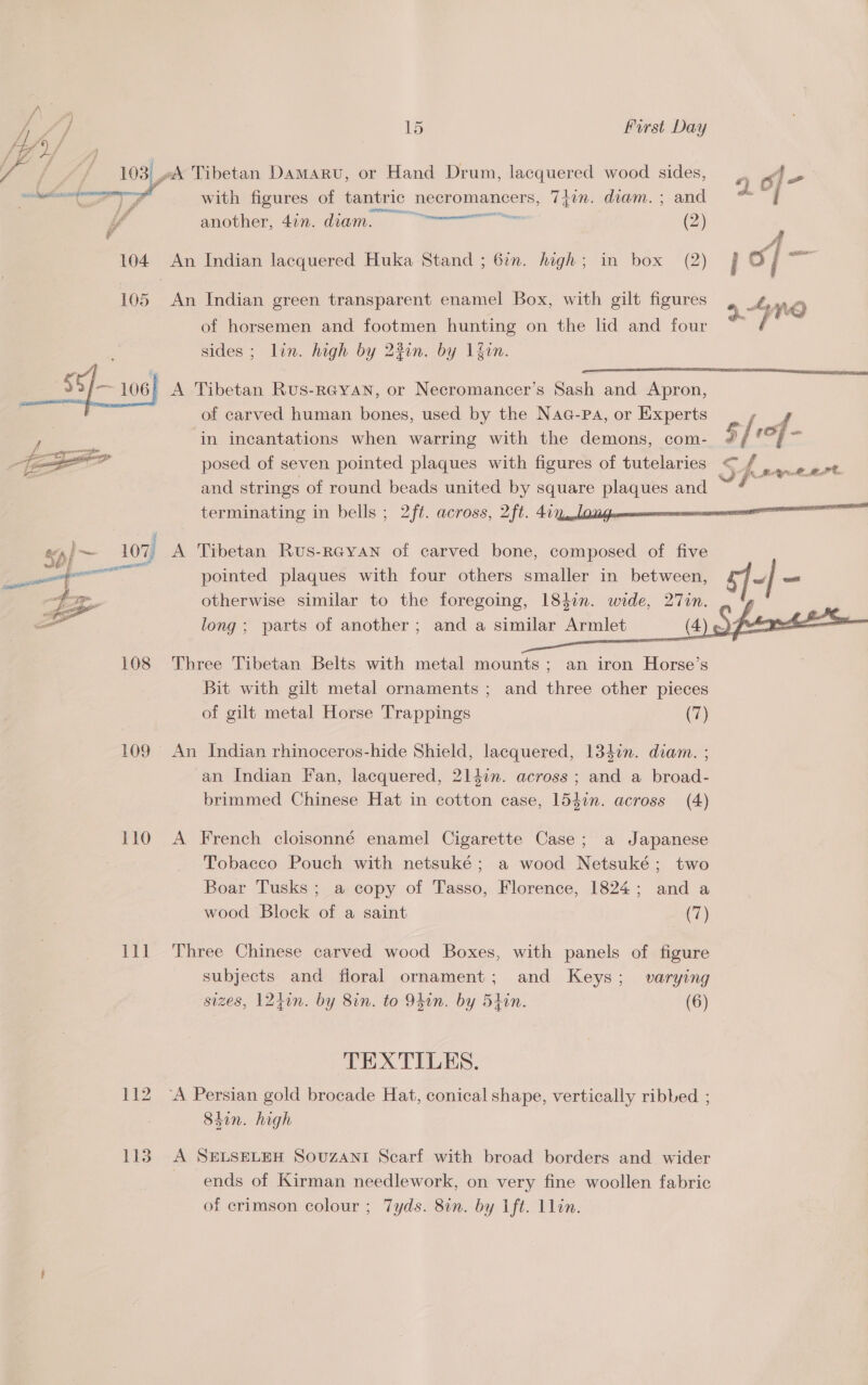   15 First Day 31 ok Tibetan Damaru, or Hand Drum, lacquered wood sides, .. of Ee | with figures of tantric necromancers, Tiwn. diam. ; and od. “| A another, 4in. diam. = (2) ‘ 104 An Indian lacquered Huka Stand ; 67n. high; in box (2) o] iat 105 An Indian green transparent enamel Box, with gilt figures 5 - Ane of horsemen and footmen hunting on the lid and four é sides ; lin. high by 23in. by lfin. _55/- 106}  , } ae 07) ee | (Ora eaialll ee ii 108 109 © 110 111 112 LE A Tibetan Rus- RGYAN, or Necromancer’s Sash and Apron, of carved human bones, used by the Naa-pa, or Experts in incantations when warring with the demons, com- posed of seven pointed plaques with figures of tutelaries &lt; and strings of round beads united by square oe and terminating in bells ; 2ft. across, 2ft. 4i7.la a  pointed plaques with four others smaller in between, otherwise similar to the foregoing, 184in. wide, 27in. long; parts of another; and a similar Armlet (4) pF é     an iron Horse’s and three other pieces (7) An Indian rhinoceros-hide Shield, lacquered, 13din. diam. ; an Indian Fan, lacquered, 21l47n. across ; and a broad- brimmed Chinese Hat in cotton case, 154in. across (4) a Japanese Three Tibetan Belts with metal mounts ; Bit with gilt metal ornaments ; of gilt metal Horse Trappings A French cloisonné enamel Cigarette Case ; Tobacco Pouch with netsuké; a wood Netsuké ; Boar Tusks ; a copy of Tasso, Florence, 1824 ; wood Block of a saint two and a (7) Three Chinese carved wood Boxes, with panels of figure subjects and floral ornament; and Keys ; sizes, 124in. by 8in. to 94in. by Stin. varying (6) TEXTILES. 84in. high A SELSELEH Souzant Scarf with broad borders and wider ends of Kirman needlework, on very fine woollen fabric of crimson colour ; 7yds. 8in. by 1ft. 1lin.