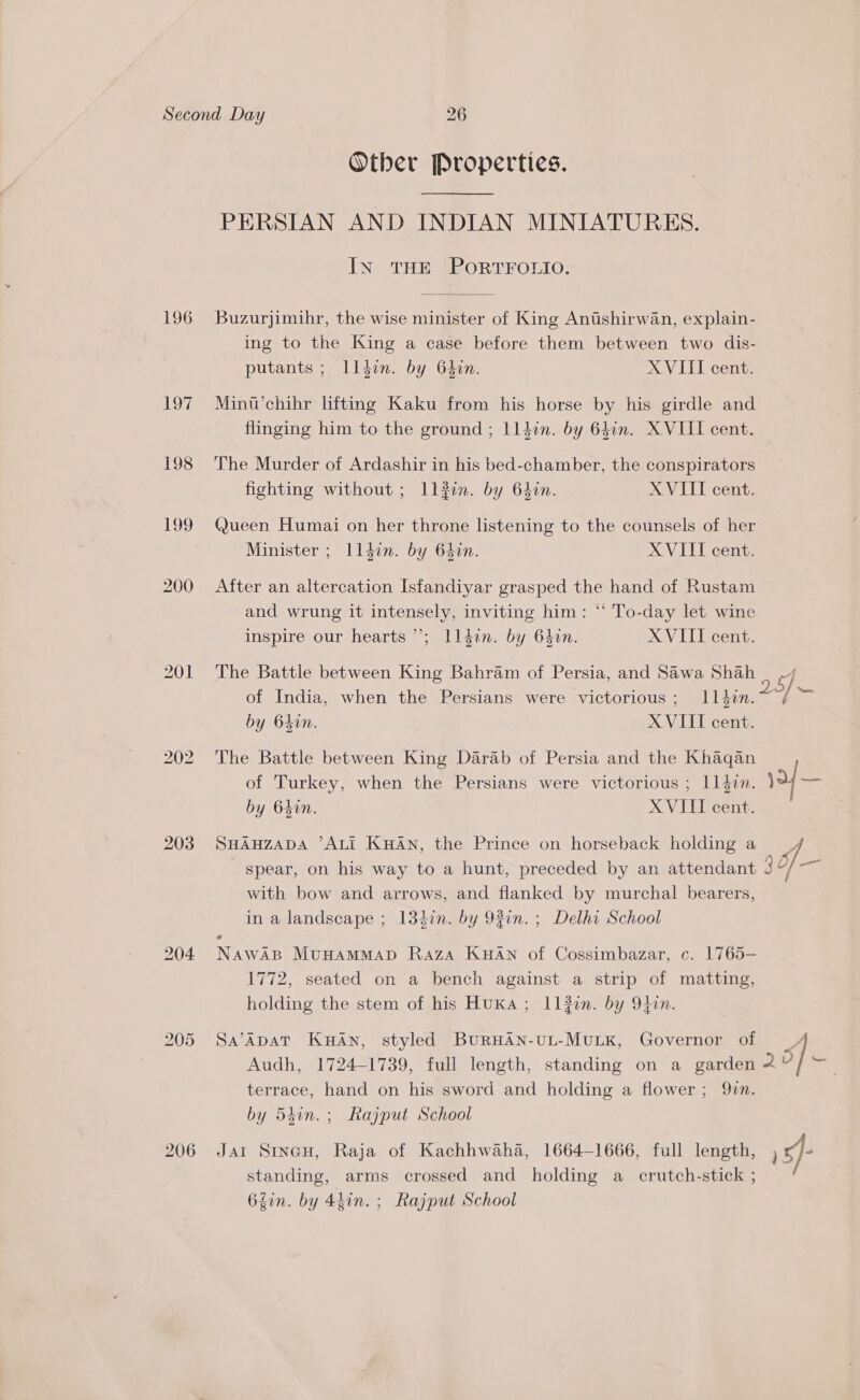 196 LO 198 bo S bo 203 206 Other Properties. PERSIAN AND INDIAN MINIATURES. In THE PORTFOLIO. Buzurjimihr, the wise minister of King Antshirwan, explain- ing to the King a case before them between two dis- putants ; Illdin. by 64in. XVIII cent. Minu’chihr lifting Kaku from his horse by his girdle and flinging him to the ground ; 1ldin. by 641n. XVIII cent. The Murder of Ardashir in his bed-chamber, the conspirators fighting without ; Illi. by 64in. XVIII cent. Queen Humai on her throne listening to the counsels of her Minister ; Ll4din. by 64in. XVIII cent. After an altercation Isfandiyar grasped the hand of Rustam and wrung it intensely, inviting him: “ To-day let wine inspire our hearts’; ll4in. by 64in. XVIII cent. The Battle between King Bahram of Persia, and Sawa SN of India, when the Persians were victorious; Illdin.~~/ ~ by 64in. XVIII cent. The Battle between King Darab of Persia and the Khaqan of Turkey, when the Persians were victorious ; 11477. 1 aa by 64in. XVIII cent. spear, on his way to a hunt, preceded by an attendant with bow and arrows, and flanked by murchal bearers, in a landscape ; 13din. by 92in.; Delhi School SHAHZADA ’ALI KHAN, the Prince on horseback holding a Jf If # ane MuvHAMMAD Raza KHAN of Cossimbazar, c. 1765— 1772, seated on a bench against a strip of matting, holding the stem of his Huxa ; ILl#in. by 9tin. Sa’ADAT KHAN, styled BURHAN-UL-MULK, Governor of / Audh, 1724-1739, full length, standing on a aay terrace, hand on his sword and holding a flower; 97. by 54hin.; Rajput School Jat Stvan, Raja of Kachhwaha, 1664-1666, full length, )5)- standing, arms crossed and holding a crutch-stick ; 62in. by 4hin. ; Rajput School