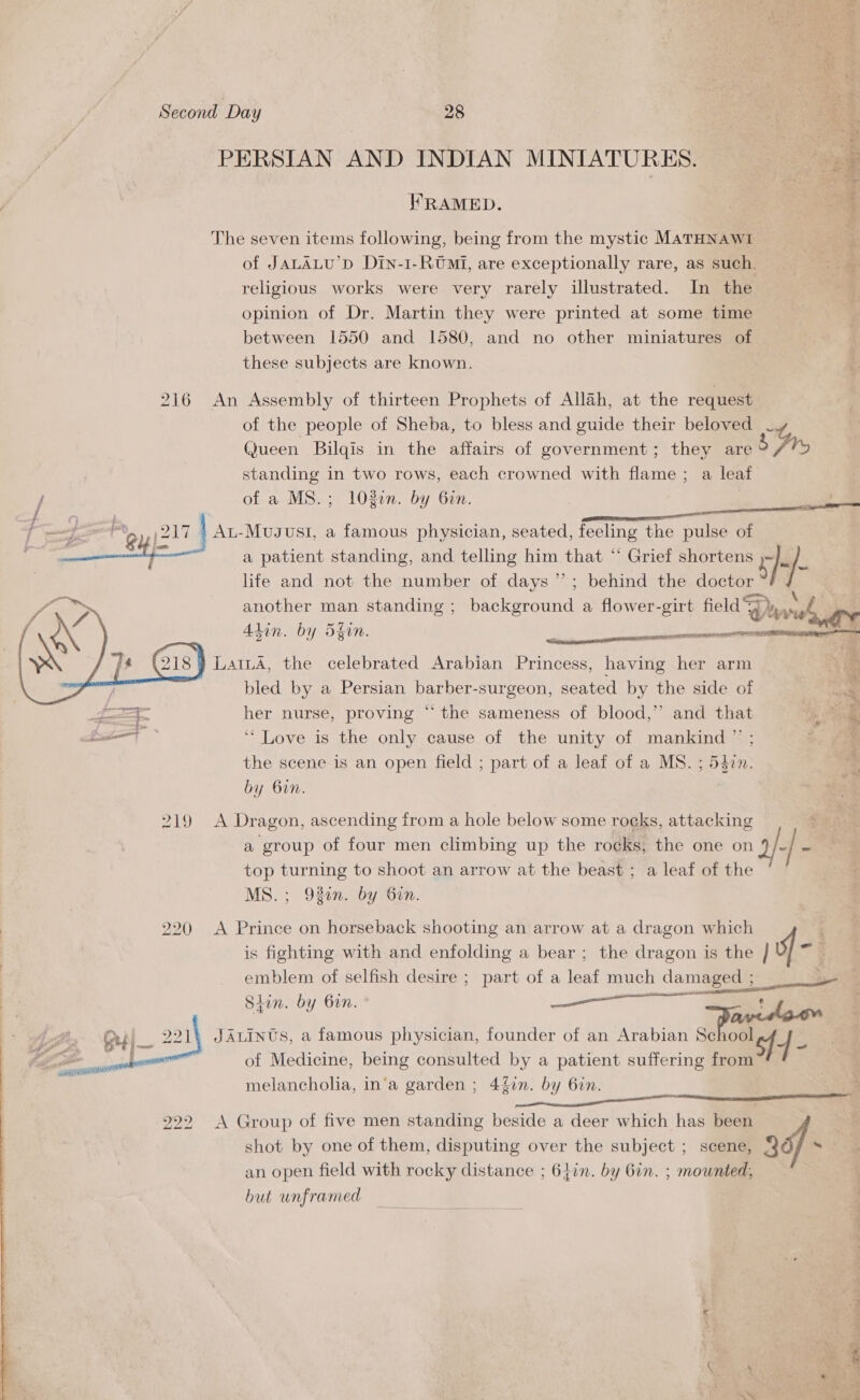 PERSIAN AND INDIAN MINIATURES. — = oy FRAMED. RS Bee f The seven items following, being from the mystic MATHNAWI fees, of JALALU’D Dtn-1-RO™Mi, are exceptionally rare, as such, religious works were very rarely illustrated. In the | opinion of Dr. Martin they were printed at some time between 1550 and 1580, and no other miniatures of these subjects are known. | 216 An Assembly of thirteen Prophets of Allah, at the request of the people of Sheba, to bless and guide their beloved -y @ueen Bilqis in the affairs of government; they are b fry standing in two rows, each crowned with flame ; a leaf ; of a MS.; 108en. by Gin. i aaa - } Pl p= an poli | Au-Mugust, a famous physician, seated, feeling the pulse of 5 Este a patient standing, and telling him that “ Grief shortens : }- a life and not the number of days”; behind the doctor ya another man standing ; background a flower-girt field  Dra Alin. by Sfon.  Se is ee ale Gis! LaILA, the celebrated Arabian Princess, having her arm ) bled by a Persian poreers -surgeon, seated by the side of fe ae her nurse, proving “the sameness of blood,’ and that at ‘* Love is the only cause of the unity of mankind ” ; the scene is an open field ; part of a leaf of a MS. ; 547n. by bin. 219 A Dragon, ascending from a hole below some roeks, attacking a group of four men climbing up the rocks, the one on af] a top turning to shoot an arrow at the beast ; a leaf of the MS. ; 92en. by Gin. pak — © S 2 ae ‘ ier ji Mided ssiughiens fe aig 4 &amp; + phe Fee sacri ) 220 A Prince on horseback shooting an arrow at a dragon which ; is fighting with and enfolding a bear ; the dragon is the | emblem of selfish desire ; part of a leaf much i | Siin. by bin. ee eet JALINUS, a famous physician, founder of an Arabian School sf 4- of Medicine, being consulted by a patient suffering roe melancholia, in‘a garden ; 4fin. by Gin.  222 &lt;A Group of five men standing beside a deer which has been shot by one of them, disputing over the subject ; scene, 9 an open field with rocky distance ; 61in. by Gin. ; mounted, but unframed  Ne bie