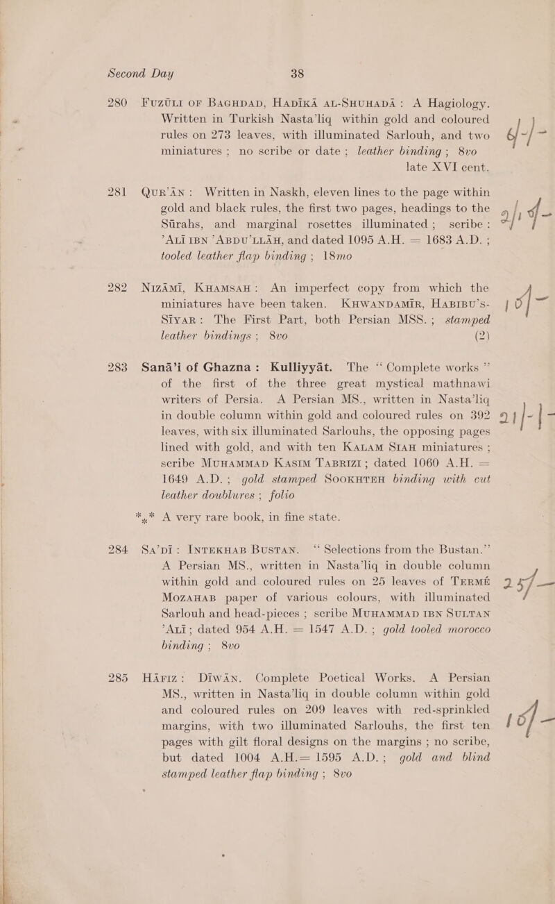   280 281 FuzULI oF BaGHpaD, HApIKA AaL-SHUHADA: A Hagiology. Written in Turkish Nasta’liq within gold and coloured rules on 273 leaves, with illuminated Sarlouh, and two miniatures ; no scribe or date ; leather binding ; 8vo late XVI cent. QuR’AN: Written in Naskh, eleven lines to the page within gold and black rules, the first two pages, headings to the Strahs, and marginal rosettes illuminated ;_ scribe : °ALI IBN “ABDU’LLAH, and dated 1095 A.H. = 1683 A.D. ; tooled leather flap binding ; 18mo NizamMi, Kuamsan: An imperfect copy from which the miniatures have been taken. KHWANDAMIR, HABIBU’S- Styar: The First Part, both Persian MSS. ; stamped leather bindings ; 8vo (2) Sana’i of Ghazna: Kulliyyat. The “ Complete works ” of the first of the three great mystical mathnawi writers of Persia. A Persian MS., written in Nasta’liq in double column within gold and coloured rules on 392 leaves, with six illuminated Sarlouhs, the opposing pages lined with gold, and with ten KauLam SIAH miniatures ; scribe MUHAMMAD Kasim TABRIZI; dated 1060 A.H. = 1649 A.D.; gold stamped SooxutTEH binding with cut leather doublures ; folio Sa’pi: InreKHAB Bustan. “ Selections from the Bustan.”’ A Persian MS., written in Nasta’lq in double column within gold and coloured rules on 25 leaves of TERME MozAHAB paper of various colours, with illuminated Sarlouh and head-pieces ; scribe MUHAMMAD IBN SULTAN Ati; dated 954 A.H. = 1547 A.D.; gold tooled morocco binding ; 8vo Hariz: Diwan. Complete Poetical Works. A Persian MS., written in Nasta’liq in double column within gold and coloured rules on 209 leaves with red-sprinkled margins, with two illuminated Sarlouhs, the first ten pages with gilt floral designs on the margins ; no scribe, but dated 1004 A.H.= 1595 A.D.; gold and blind stamped leather flap binding ; 8vo