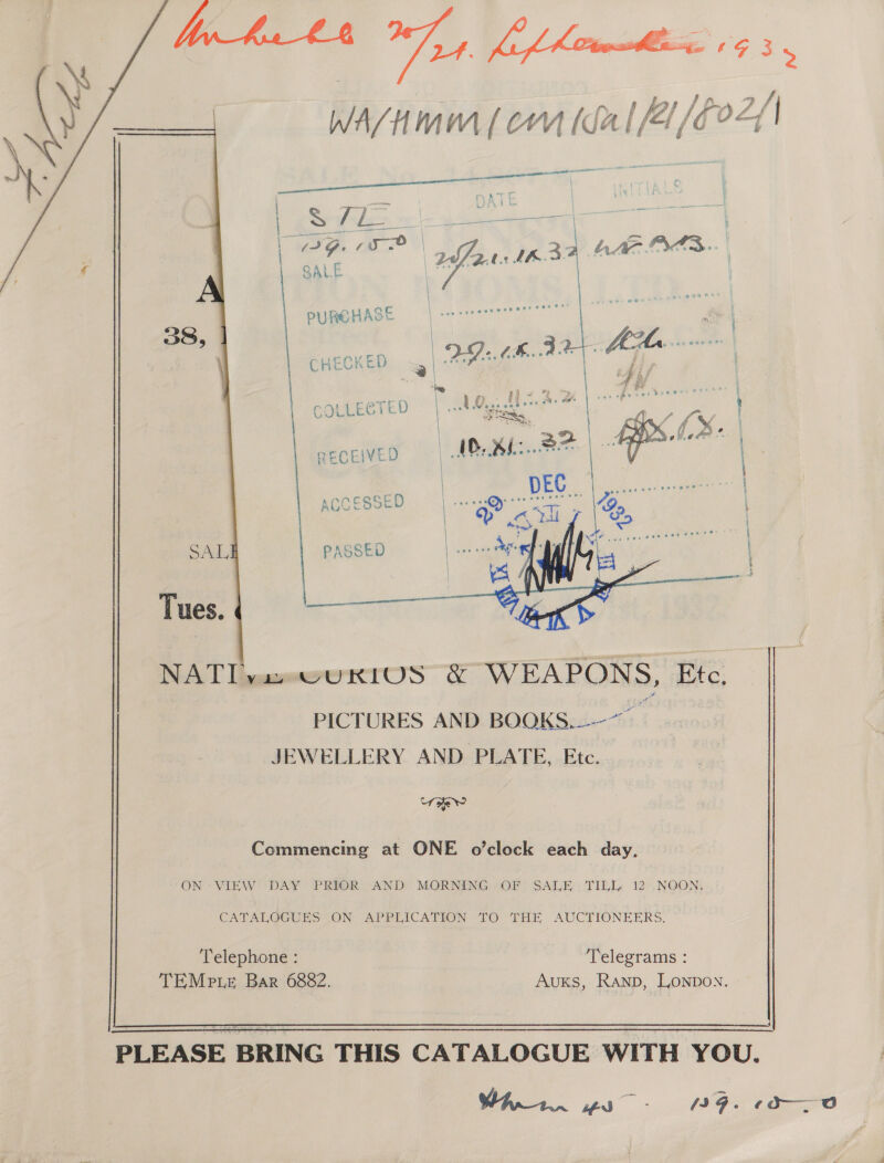 Ges ti, /2a a WA/HMM [ CYM [da [/41/ God,          NAT yasxswukiUS &amp; WEAPONS, Etc. PICTURES AND BOOKS. JEWELLERY AND PLATE, Etc. i Commencing at ONE o’clock each day, ON VIEW DAY PRIOR AND MORNING OF SALE TILL, 12 NOON, CATAL GEUERS (ON APPEICATYON “LO THE AUCTIONEERS. Telephone : Telegrams : TEMp Le Bar 6882. AuKs, Ranp, Lonpon.   PLEASE BRING THIS CATALOGUE WITH YOU. War. ws: 9G. 0d O 