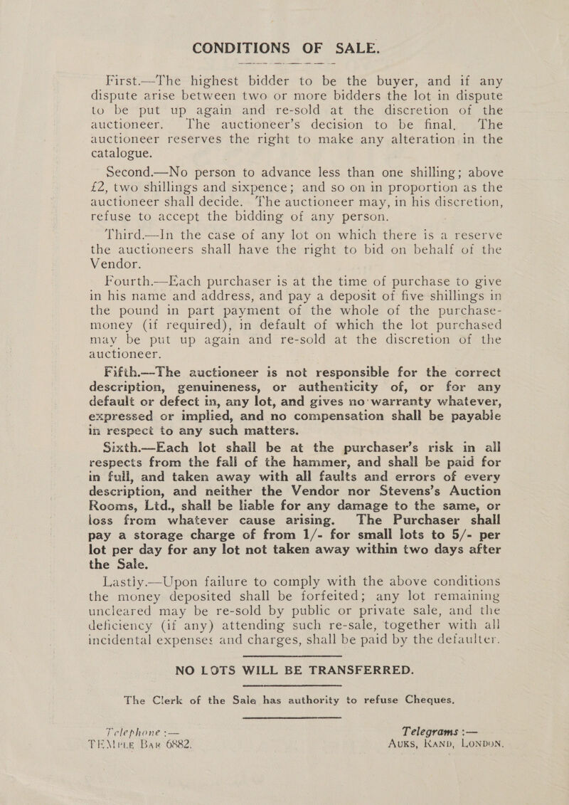 CONDITIONS OF SALE. First—The highest bidder to be the buyer, and if any dispute arise between two or more bidders the lot in dispute to ‘bé “put up again and:re*sold) at the idiseretion of, the auctioneer: The vatietioneers: decision. to ibe, nal, aire auctioneer reserves the right to make any alteration in the catalogue. Second.—No person to advance less than one shilling; above £2, two shillings and sixpence; and so on in proportion as the auctioneer shall decide. The auctioneer may, in his discretion, refuse to accept the bidding of any person. Third.—In the case of any lot on which there is a reserve the auctioneers shall have the right to bid on behalf of the Vendor. Fourth.—Each purchaser is at the time of purchase to give in his name and address, and pay a deposit of five shillings in the pound in part payment of the whole of the purchase- money (if required), in default of which the lot purchased may be put up again and re-sold at the discretion of the auctioneer. Fifth.—-The auctioneer is not responsible for the correct description, genuineness, or authenticity of, or for any default or defect tn, any lot, and gives no’ warranty whatever, expressed or implied, and no compensation shall be payable im respect to any such matters. Sixth—Each lot shall be at the purchaser’s risk in all respects from the fall of the hammer, and shall be paid for in full, and taken away with all faults and errors of every description, and neither the Vendor nor Stevens’s Auction Rooms, Lid., shall be lable for any damage to the same, or loss from whatever cause arising. The Purchaser shall pay a storage charge of from 1/- for small lots to 5/- per lot per day for any lot not taken away within two days after the Sale. Lastiy—Upon failure to comply with the above conditions the money deposited shall be forfeited; any lot remaining uncleared may be re-sold by public or private sale, and the deficiency (if any) attending such re-sale, together with all incidental expenses and charges, shall be paid by the defaulter. NO LOTS WILL BE TRANSFERRED. The Clerk of the Sale has authority to refuse Cheques. Telephone :— Telegrams :— TEMe ie Bar 6882. AUKS, KaANbD, LONDON,