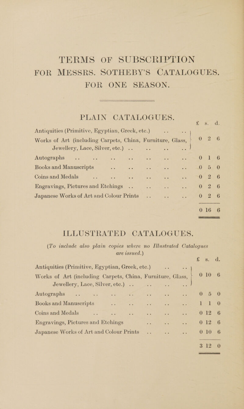 TERMS OF SUBSCRIPTION FOR ONE SEASON.   PLAIN CATALOGUES. S. Antiquities (Primitive, Egyptian, Greek, etc.) Works of Art (including Carpets, China, Furniture, Glass, } 0 2 Jewellery, Lace, Silver, etc.) .. oa a 36 | Autographs Osa Books and Manuscripts 0 5 Coins and Medals = Ss Bes nie es 2k Or 2 Engravings, Pictures and Htchings 0 2 Japanese Works of Art and Colour Prints Q 2 0 16 ILLUSTRATED CATALOGUES. (T'o include also plain copies where no Illustrated Catalogues are issued.) cS. Antiquities (Primitive, Egyptian, Greek, etc.) Works of Art (including Carpets, China, Furniture, Glass, 0 10 Jewellery, Lace, Silver, etc.) Autographs ne = = os ci me a6 0 5 Books and Manuscripts ah $e A Us os | Manes Coins and Medals ae os oe 33 ~ ays 0 12 Engravings, Pictures and Etchings cs ve e 0 12 Japanese Works of Art and Colour Prints... af see O20 CA eRe ep ay en ep eA op 2) SS