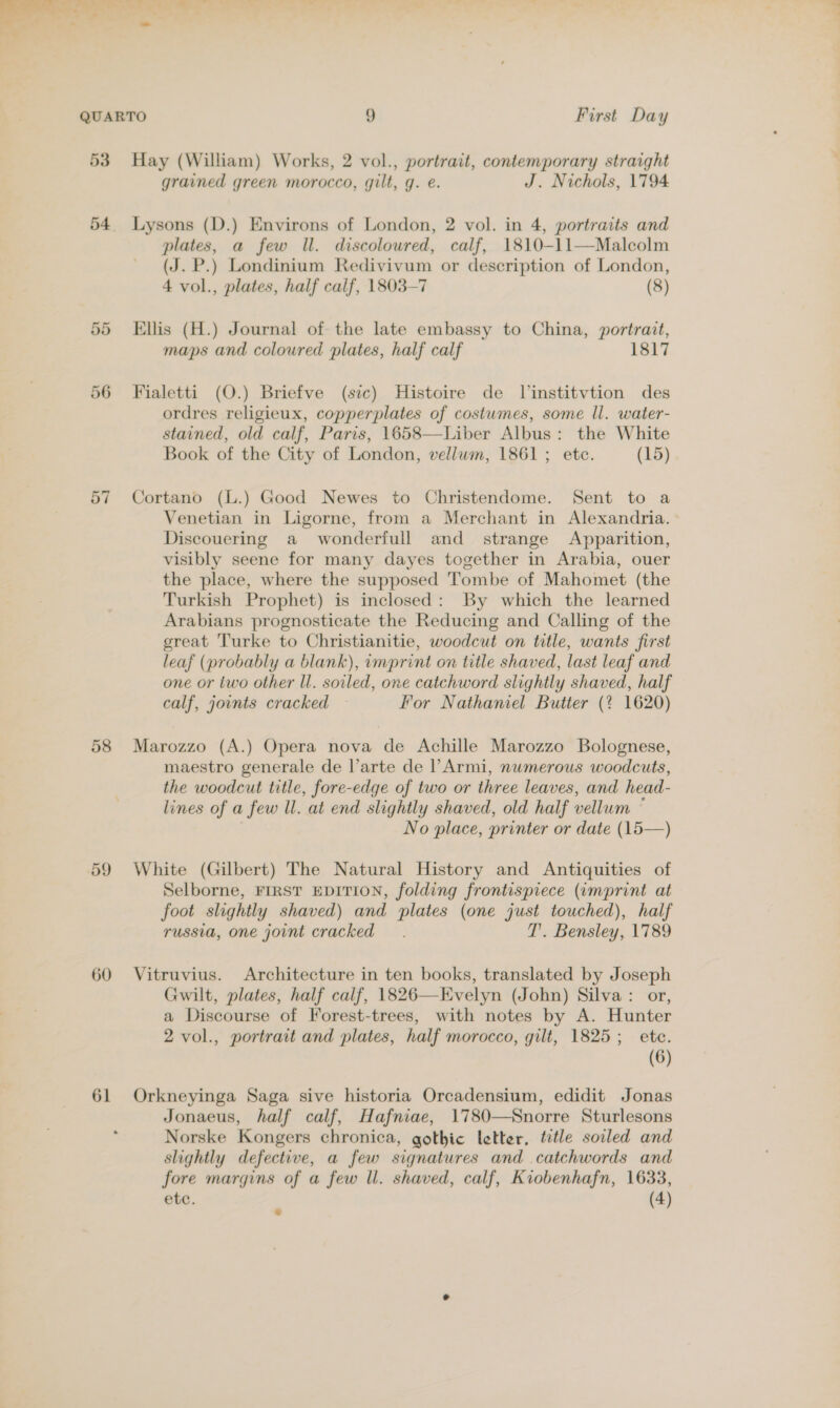 53 54 Cnr Or 57 58 59 60 61 Hay (William) Works, 2 vol., portrait, contemporary straight grained green morocco, gilt, g. e. J. Nichols, 1794 Lysons (D.) Environs of London, 2 vol. in 4, portraits and plates, a few Ill. discoloured, calf, 1810-11—Malcolm (J. P.) Londinium Redivivum or description of London, 4 vol., plates, half calf, 1803-7 (8) Ellis (H.) Journal of the late embassy to China, portrait, maps and coloured plates, half calf 1817 Fialetti (O.) Briefve (sic) Histoire de Jinstitvtion des ordres religieux, copperplates of costwmes, some ll. water- stained, old calf, Paris, 1658—Liber Albus: the White Book of the City of London, vellwm, 1861; ete. (15) Cortano (L.) Good Newes to Christendome. Sent to a Venetian in Ligorne, from a Merchant in Alexandria. Discouering a wonderfull and strange Apparition, visibly seene for many dayes together in Arabia, ouer the place, where the supposed 'Tombe of Mahomet (the Turkish Prophet) is inclosed: By which the learned Arabians prognosticate the Reducing and Calling of the great Turke to Christianitie, woodcut on title, wants first leaf (probably a blank), imprint on title shaved, last leaf and one or two other Ul. soiled, one catchword slightly shaved, half calf, jovnts cracked For Nathaniel Butter (? 1620) Marozzo (A.) Opera nova de Achille Marozzo Bolognese, maestro generale de l’arte de l’Armi, numerous woodcuts, the woodcut title, fore-edge of two or three leaves, and head- lines of a few Ul. at end slightly shaved, old half vellum ~ | No place, printer or date (15—) White (Gilbert) The Natural History and Antiquities of Selborne, FIRST EDITION, folding frontispiece (imprint at foot slightly shaved) and plates (one just touched), half russia, one joint cracked T’. Bensley, 1789 Vitruvius. Architecture in ten books, translated by Joseph Gwilt, plates, half calf, 1826—Evelyn (John) Silva: or, a Discourse of Forest-trees, with notes by A. Hunter 2 vol., portrait and plates, half morocco, gilt, 1825; ete. (6) Orkneyinga Saga sive historia Orcadensium, edidit Jonas Jonaeus, half calf, Hafniae, 1780—Snorre Sturlesons Norske Kongers chronica, gothic letter, title soiled and slightly defective, a few signatures and .catchwords and fore margins of a few ll. shaved, calf, Kiobenhafn, 1633,