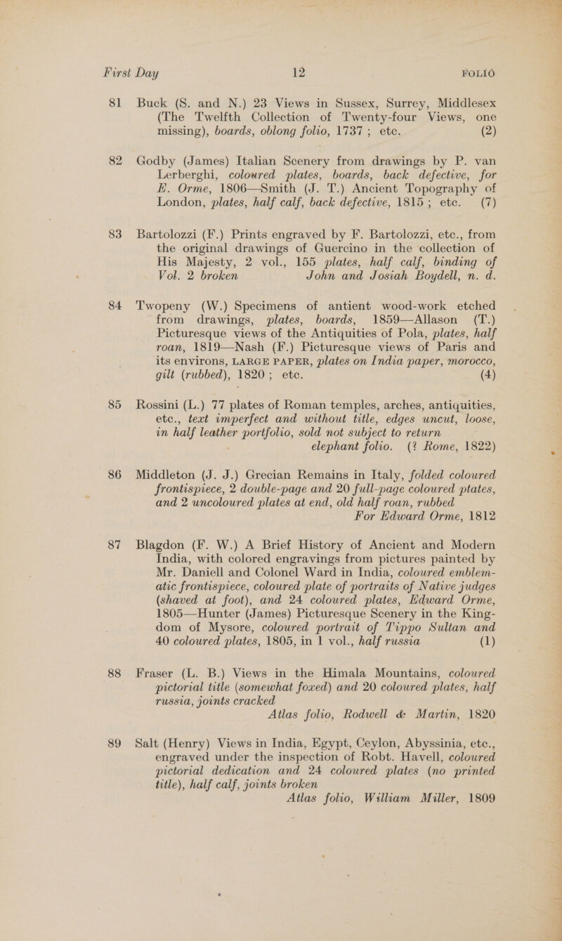 81 Buck (S. and N.) 23 Views in Sussex, Surrey, Middlesex (The Twelfth Collection of Twenty-four Views, one missing), boards, oblong folio, 1737 ; ete. (2) 82 Godby (James) Italian Scenery from drawings by P. van Lerberghi, coloured plates, boards, back defective, for H. Orme, 1806—Smith (J. T.) Ancient Topography of London, plates, half calf, back defective, 1815; etc. (7) 83 Bartolozzi (F.) Prints engraved by F. Bartolozzi, etc., from the original drawings of Guercino in the collection of His Majesty, 2 vol., 155 plates, half calf, binding of Vol. 2 broken John and Josiah Boydell, n. d. 84 'Twopeny (W.) Specimens of antient wood-work etched from drawings, plates, boards, 1859—Allason (T.) Picturesque views of the Antiquities of Pola, plates, half roan, 1819—-Nash (F.) Picturesque views of Paris and its environs, LARGE PAPER, plates on India paper, morocco, gilt (rubbed), 1820; ete. (4) 85 Rossini (L.) 77 plates of Roman temples, arches, antiquities, etc., text imperfect and without title, edges uncut, loose, um half leather portfolio, sold not subject to return . elephant folio. (? Rome, 1822) 86 Middleton (J. J.) Grecian Remains in Italy, folded colowred frontispiece, 2 double-page and 20 full-page coloured ptates, and 2 uncoloured plates at end, old half roan, rubbed For Edward Orme, 1812 87 Blagdon (F. W.) A Brief History of Ancient and Modern India, with colored engravings from pictures painted by Mr. Daniell and Colonel Ward in India, coloured emblem- atic frontispiece, coloured plate of portraits of Native judges (shaved at foot), and 24 coloured plates, Hdward Orme, 1805—Hunter (James) Picturesque Scenery in the King- dom of Mysore, colowred portrait of Tippo Sultan and 40 coloured plates, 1805, in 1 vol., half russia (1) 88 Fraser (L. B.) Views in the Himala Mountains, coloured pictorial title (somewhat foxed) and 20 coloured plates, half russia, joints cracked Atlas folio, Rodwell &amp; Martin, 1820 89 Salt (Henry) Views in India, Egypt, Ceylon, Abyssinia, etc., engraved under the inspection of Robt. Havell, colowred pictorial dedication and 24 coloured plates (no printed title), half calf, joints broken Atlas folio, William Miller, 1809