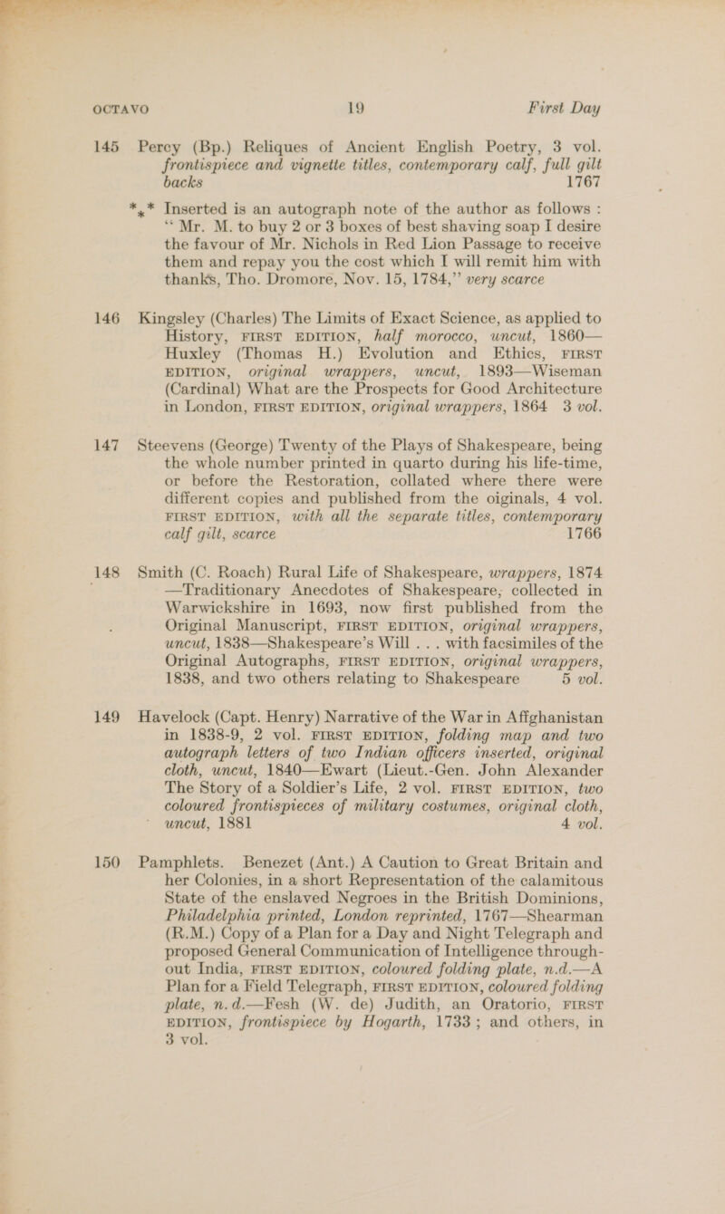  OCTAVO 19 First Day 145 Percy (Bp.) Reliques of Ancient English Poetry, 3 vol. frontispiece and vignette titles, contemporary calf, full gilt backs 1767 *.* Inserted is an autograph note of the author as follows : ‘Mr. M. to buy 2 or 3 boxes of best shaving soap I desire the favour of Mr. Nichols in Red Lion Passage to receive them and repay you the cost which I will remit him with thanks, Tho. Dromore, Nov. 15, 1784,” very scarce 146 Kingsley (Charles) The Limits of Exact Science, as applied to History, FIRST EDITION, half morocco, uncut, 1860— Huxley (Thomas H.) Evolution and Ethics, FIRST EDITION, original wrappers, uncut, 1893—Wiseman (Cardinal) What are the Prospects for Good Architecture in London, FIRST EDITION, original wrappers, 1864 3 vol. 147 Steevens (George) Twenty of the Plays of Shakespeare, being the whole number printed in quarto during his life-time, or before the Restoration, collated where there were different copies and published from the oiginals, 4 vol. FIRST EDITION, with all the separate titles, contemporary calf gilt, scarce 1766 148 Smith (C. Roach) Rural Life of Shakespeare, wrappers, 1874 —Traditionary Anecdotes of Shakespeare; collected in Warwickshire in 1693, now first published from the Original Manuscript, FIRST EDITION, original wrappers, uncut, 1838—Shakespeare’s Will . . . with facsimiles of the Original Autographs, FIRST EDITION, original wrappers, 1838, and two others relating to Shakespeare 5 vol. 149 Havelock (Capt. Henry) Narrative of the War in Affghanistan in 1838-9, 2 vol. FIRST EDITION, folding map and two autograph letters of two Indian officers inserted, original cloth, uncut, 1840—Ewart (Lieut.-Gen. John Alexander The Story of a Soldier’s Life, 2 vol. FIRST EDITION, two coloured frontispieces of military costumes, original cloth, uncut, 1881 4 vol. 150 Pamphlets. Benezet (Ant.) A Caution to Great Britain and her Colonies, in a short Representation of the calamitous State of the enslaved Negroes in the British Dominions, Philadelphia printed, London reprinted, 1767—Shearman (R.M.) Copy of a Plan for a Day and Night Telegraph and proposed General Communication of Intelligence through- out India, FIRST EDITION, coloured folding plate, n.d.—A Plan for a Field Telegraph, FIRST EDITION, coloured folding plate, n.d.—Fesh (W. de) Judith, an Oratorio, FIRST EDITION, frontispiece by Hogarth, 1733; and others, in