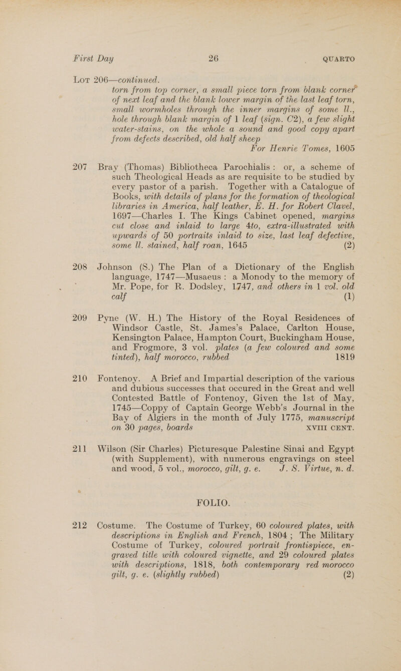 207 208 209 210 211 212 torn from top corner, a small piece torn from blank corner of next leaf and the blank lower margin of the last leaf torn, small wormholes through the inner margins of some I1., hole through blank margin of 1 leaf (sign. C2), a few slight water-stains, on the whole a sound and good copy apart from defects described, old half sheep For Henrie Tomes, 1605 Bray (Lhomas) Bibliotheca Parochialis: or, a scheme of such Theological Heads as are requisite to be studied by every pastor of a parish. Together with a Catalogue of Books, with details of plans for the formation of theological libraries in America, half leather, H. H. for Robert Clavel, 1697—Charles I. The Kings Cabinet opened, margins cut close and inlaid to large 4to, extra-illustrated with upwards of 50 portraits inlaid to size, last leaf defective, some ll. stained, half roan, 1645 (2) Johnson (S8.) The Plan of a Dictionary of the English language, 1747—-Musaeus : a Monody to the memory of Mr. Pope, for R. Dodsley, 1747, and others in 1 vol. old calf (1) Pyne (W. H.) The History of the Royal Residences of Windsor Castle, St. James’s Palace, Carlton House, Kensington Palace, Hampton Court, Buckingham House, and Frogmore, 3 vol. plates (a few coloured and some tinted), half morocco, rubbed 1819 Fontenoy. A Brief and Impartial description of the various and dubious successes that occured in the Great and well Contested Battle of Fontenoy, Given the Ist of May, 1745—Coppy of Captain George Webb’s Journal in the Bay of Algiers in the month of July 1775, manuscript on 30 pages, boards XVIII CENT. Wilson (Sir Charles) Picturesque Palestine Sinai and Egypt (with Supplement), with numerous engravings on steel and wood, 5 vol., morocco, gilt, g. e. J. S. Virtue, n. d. FOLIO. Costume. The Costume of Turkey, 60 coloured plates, with descriptions in English and French, 1804; The Military Costume of Turkey, coloured portrait frontispiece, en- graved title with coloured vignette, and 29 coloured plates with descriptions, 1818, both contemporary red morocco gilt, g. e. (slightly rubbed) (2)