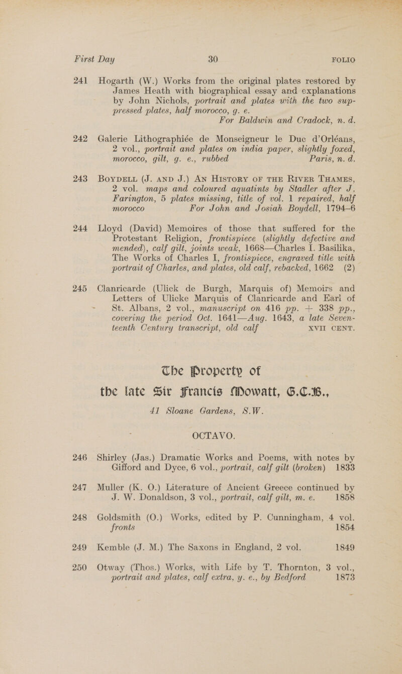 242 243 244 245 246 247 248 249 250 James Heath with biographical essay and explanations by John Nichols, portract and plates wiih the two swp- pressed plates, half morocco, g. e. For Baldwin and Cradock, n. d. Galerie Lithographiée de Monseigneur le Duc d’Orléans, 2 vol., portrait and plates on india paper, slightly foxed, morocco, gilt, g. e., rubbed Par, n.d. BoYDELL (J. AND J.) AN History oF THE RIVER THAMES, 2 vol. maps and coloured aquatints by Stadler after J. Farington, 5 plates missing, tetle of vol. 1 repaired, half morocco For John and Josiah Boydell, 1794-6 Lloyd (David) Memoires of those that suffered for the Protestant Religion, frontispiece (slightly defective and mended), calf gilt, jounts weak, 1668—Charles I. Basilika, The Works of Charles I, frontispiece, engraved title with — portrait of Charles, and plates, old calf, rebacked, 1662 (2) Clanricarde (Ulick de Burgh, Marquis of) Memoirs and Letters of Ulicke Marquis of Clanricarde and Earl of St. Albans, 2 vol., manuscript on 416 pp. + 338 pp., covering the period Oct. 1641—Aug. 1648, a late Seven- teenth Century transcript, old calf XVII CENT. The Property of the late Sir Francis Mowatt, G.C.B., 41 Sloane Gardens, S.W. OCTAVO. Shirley (Jas.) Dramatic Works and Poems, with notes by Gifford and Dyce, 6 vol., portrait, calf gilt (broken) 1833 Muller (K. O.) Literature of Ancient Greece continued by J. W. Donaldson, 3 vol., portrait, calf gilt, m. e. 1858 Goldsmith (O.) ‘Works, edited by P. Cunningham, 4 vol. fronts 1854 Kemble (J. M.) The Saxons in England, 2 vol. 1849 Otway (Thos.) Works, with Life by T. Thornton, 3 vol., portrait and plates, calf extra, y. e., by Bedford 1873