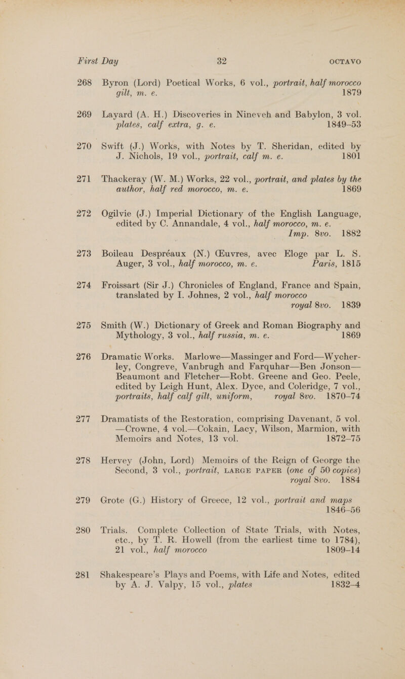 268 269 271 272 273 274 275 276 277 278 279 280 281 Byron (Lord) Poetical Works, 6 vol., portrait, half morocco gilt, m. e. 1879 Layard (A. H.) Discoveries in Nineveh and Babylon, 3 vol. plates, calf extra, g. e. 1849-53 Swift (J.) Works, with Notes by T. Sheridan, edited by J. Nichols, 19 vol., portrait, calf m. e. 1801 Thackeray (W. M.) Works, 22 vol., portrait, and plates by the author, half red morocco, m. e. 1869 Ogilvie (J.) Imperial Dictionary of the English Language, edited by C. Annandale, 4 vol., half morocco, m. e. Imp. 8vo. 1882 Boileau Despréaux (N.) CGiuvres, avec Eloge par L. S. Auger, 3 vol., half morocco, m. e. Paris, 1815 Froissart (Sir J.) Chronicles of England, France and Spain, translated by I. Johnes, 2 vol., half morocco royal 8vo. 1839 Smith (W.) Dictionary of Greek and Roman gas st and Mythology, 3 vol., half russia, m. e. 1869 Dramatic Works. Murlbwes Massweer and Ford—Wycher- ley, Congreve, Vanbrugh and Farquhar—Ben Jonson— Beaumont and Fletcher—Robt. Greene and Geo. Peele, edited by Leigh Hunt, Alex. Dyce, and Coleridge, 7 vol., portraits, half calf gilt, uniform, royal 8vo. 1870-74 Dramatists of the Restoration, comprising Davenant, 5 vol. —Crowne, 4 vol.—Cokain, Lacy, Wilson, Marmion, with Memoirs and Notes, 13 vol. 1872-75 Hervey (John, Lord) Memoirs of the Reign of George the Second, 3 vol., portrait, LARGE PAPER (one of 50 coptes) royal 8vo. 1884 Grote (G.) History of Greece, 12 vol., portrait and maps 1846-56 Trials. Complete Collection of State Trials, with Notes, etc., by T. R. Howell (from the earliest time to 1784), 21 vol., half morocco 1809-14 Shakespeare’s Plays and Poems, with Life and Notes, edited by A. J. Valpy, 15 vol., plates 1832-4