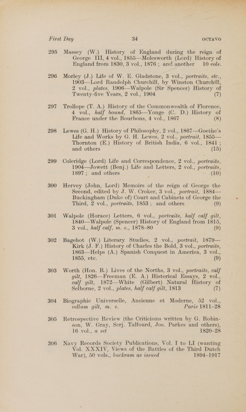 First Day 34 OCTAVO 295 Massey (W.) History of England during the reign of George III, 4 vol., 1855—Molesworth (Lord) History of England from 1830, 3 vol., 1876; and another 10 vols. 296 Morley (J.) Life of W. EH. Gladstone, 3 vol., portraits, etc., 1903—Lord Randolph Churchill, by Winston Churchill, 2 vol., plates, 1906—Walpole (Sir Spencer) History of Twenty-five Years, 2 vol., 1904 (7) 297 Trollope (T. A.) History of the Commonwealth of Florence, 4 vol., half bound, 1865—Yonge (C. D.) History of France under the Bourbons, 4 vol., 1867 (8) 298 Lewes (G. H.) History of Philosophy, 2 vol., 1867—Goethe’s Life and Works by G. H. Lewes, 2 vol., portrait, 1855— Thornton (E.) History of British India, 6 vol., 1841 ; and others 7 (15) 299 Coleridge (Lord) Life and Correspondence, 2 vol., portraits, 1904—Jowett (Benj.) Life and Letters, 2 vol., portraits, 1897 ; and others (10) 300 Hervey (John, Lord) Memoirs of the reign of George the Second, edited by J. W. Croker, 3 vol., portrait, 1884— Buckingham (Duke of) Court and Cabinets of George the . Third, 2 vol., portraits, 1853; and others (9) 301 Walpole (Horace) Letters, 6 vol., portraits, half calf gilt, 1840—Walpole (Spencer) History of England from 1815, 3 vol., half calf, m. e., 1878-80 (9) 302 Bagehot (W.) Literary Studies, 2 vol., portrait, 1879— Kirk (J. F.) History of Charles the Bold, 3 vol., portraits, 1863—Helps (A.) Spanish Conquest in America, 3 vol., 1855, etc. (9) 303 Worth (Hon. R.) Lives of the Norths, 3 vol., portraits, calf gilt, 1826—Freeman (EK. A.) Historical Essays, 2 vol., calf gilt, 1872—White (Gilbert) Natural History of Selborne, 2 vol., plates, half calf gilt, 1813 (7) 304 Biographie Universelle, Ancienne et Moderne, 52 vol., vellum gilt, m. e. Paris 1811-28. 305 Retrospective Review (the Criticisms written by G. Robin- son, W. Gray, Serj. Talfourd, Jos. Parkes and others), 16 vol., a set 1820-28 306 Navy Records Society Publications, Vol. I to LI (wanting Vol. XXXIV, Views of the Battles of the Third Dutch War), 50 vols., buckram as issued 1894-1917