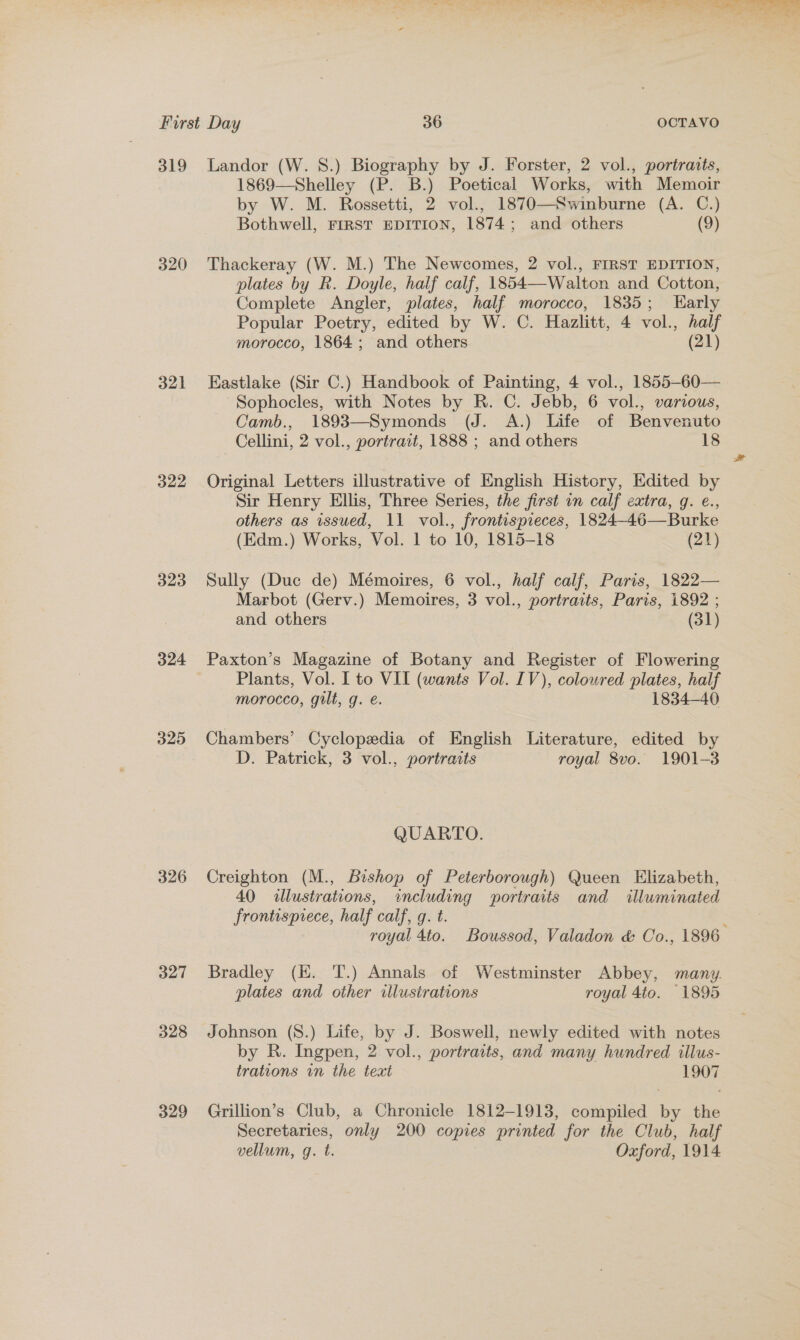 319 320 321 322 323 324 325 326 327 328 329 Landor (W. 8S.) Biography by J. Forster, 2 vol., portraits, 1869—Shelley (P. B.) Poetical Works, with Memoir by W. M. Rossetti, 2 vol., 1870—Swinburne (A. C.) Thackeray (W. M.) The Newcomes, 2 vol., FIRST EDITION, plates by R. Doyle, half calf, 1854—Walton and Cotton, Complete Angler, plates, half morocco, 1835; Early Popular Poetry, edited by W. C. Hazlitt, 4 vol., half Eastlake (Sir C.) Handbook of Painting, 4 vol., 1855-60— Sophocles, with Notes by R. C. Jebb, 6 vol., various, Camb., 1893—Symonds (J. A.) Life of Benvenuto Original Letters illustrative of English History, Edited by Sir Henry Ellis, Three Series, the first in calf extra, g. e., (Edm.) Works, Vol. 1 to 10, 1815-18 (21) Sully (Duc de) Mémoires, 6 vol., half calf, Paris, 1822— Marbot (Gerv.) Memoires, 3 vol., portraits, Paris, 1892 ; and others (31) Paxton’s Magazine of Botany and Register of Flowering Plants, Vol. I to VII (wants Vol. IV), coloured plates, half morocco, gilt, g. é. 1834-40 Chambers’ Cyclopedia of English Literature, edited by D. Patrick, 3 vol., portraits royal 8vo. 1901-3 QUARTO. Creighton (M., Bishop of Peterborough) Queen Elizabeth, 40 allustrations, including portraits and illuminated frontisprece, half calf, q. t. royal 4to. Boussod, Valadon &amp; Co., 1896 Bradley (HK. T.) Annals of Westminster Abbey, many. plates and other illustrations royal 4to. 1895 Johnson (8.) Life, by J. Boswell, newly edited with notes by R. Ingpen, 2 vol., portraits, and many hundred illus- trations wn the text 1907 Grillion’s Club, a Chronicle 1812-1913, compiled by the Secretaries, only 200 copies printed for the Club, half vellum, g. t. Oxford, 1914 