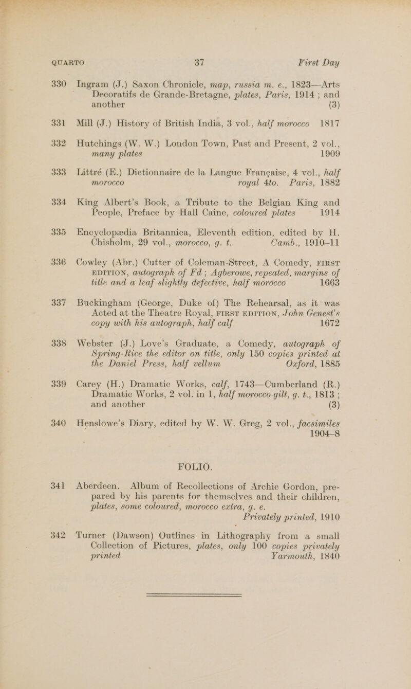  331 332 333 334 335 336 337 338 339 340 341 342 Ingram (J.) Saxon Chronicle, map, russia m. e., 1823—Arts Decoratifs de Grande-Bretagne, plates, Paris, 1914 ; and another (3) Mill (J.) History of British India, 3 vol., haif morocco 1817 Hutchings (W. W.) London Town, Past and Present, 2 vol., many plates 1909 Littré (K.) Dictionnaire de la Langue Frangaise, 4 vol., half morocco royal 4to. Paris, 1882 King Albert’s Book, a Tribute to the Belgian King and People, Preface by Hall Caine, colowred plates 1914 Encyclopedia Britannica, Eleventh edition, edited by H. Chisholm, 29 vol., morocco, g. t. Camb., 1910-11 Cowley (Abr.) Cutter of Coleman-Street, A Comedy, FIRST EDITION, autograph of Fd; Agberowe, repeated, margins of title and a leaf slightly defective, half morocco 1663 Buckingham (George, Duke of) The Rehearsal, as it was Acted at the Theatre Royal, First EDITION, John Genest’s copy with his autograph, half calf 1672 Webster (J.) Love’s Graduate, a Comedy, autograph of Spring-Rice the editor on title, only 150 copies printed at the Daniel Press, half vellum Oxford, 1885 Carey (H.) Dramatic Works, calf, 1743—Cumberland (R.) Dramatic Works, 2 vol. in 1, half morocco gilt, g. t., 1813 ; and another (3) Henslowe’s Diary, edited by W. W. Greg, 2 vol., facsimiles 1904-8 FOLIO. Aberdeen. Album of Recollections of Archie Gordon, pre- pared by his parents for themselves and their children, plates, some coloured, morocco extra, g. e. Privately printed, 1910 Turner (Dawson) Outlines in Lithography from a small Collection of Pictures, plates, only 100 copies privately printed Yarmouth, 1840