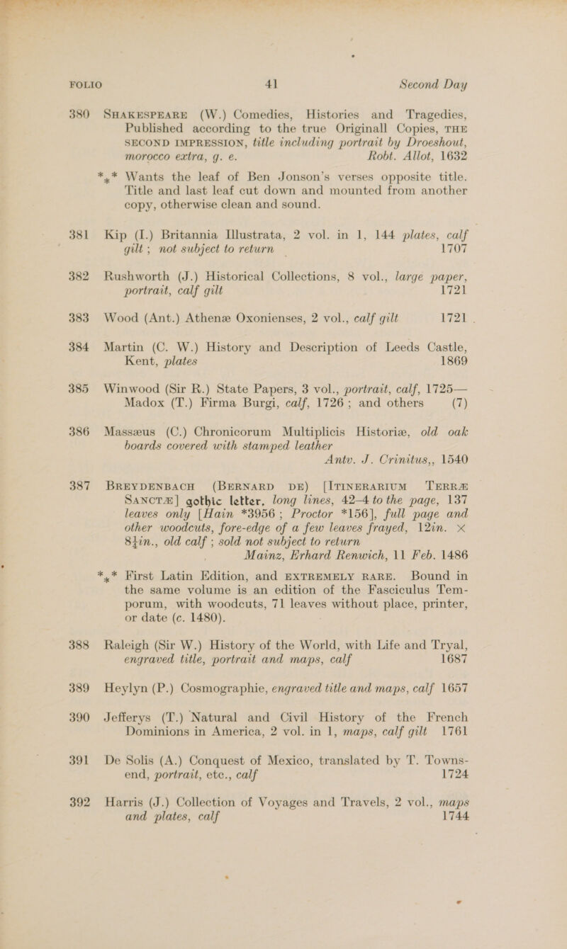 =. ~. ‘ j FOLIO 4] Second Day 380 SHAKESPEARE (W.) Comedies, Histories and Tragedies, Published according to the true Originall Copies, THE SECOND IMPRESSION, title including portrait by Droeshout, morocco extra, g. é. Robt. Allot, 1632 *.* Wants the leaf of Ben Jonson’s verses opposite title. Title and last leaf cut down and mounted from another copy, otherwise clean and sound. 381 Kip (1.) Britannia L[llustrata, 2 vol. in 1, 144 plates, calf : gilt ; not subject to return | 1707 382 Rushworth (J.) Historical Collections, 8 vol., large paper, portrait, calf gilt Vi2k 383 Wood (Ant.) Athenz Oxonienses, 2 vol., calf gilt L7Zb... 384 Martin (C. W.) History and Description of Leeds Castle, Kent, plates 1869 385 Winwood (Sir R.) State Papers, 3 vol., portrait, calf, 1725— Madox (T.) Firma Burgi, calf, 1726; and others (7) 386 Masszeus (C.) Chronicorum Multiplicis Historie, old oak hoards covered with stamped leather Antv. J. Crintus,, 1540 387 BREYDENBACH (BERNARD DE) [ITINERARIUM ‘TERRA SANCTZ | gothic letter, long lines, 42-4 to the page, 137 leaves only [Hain *3956; Proctor *156], full page and other woodcuts, fore-edge of a few leaves frayed, 12in. x 8iin., old calf ; sold not subject to return Mainz, Erhard Renwich, 11 Feb. 1486 *.* First Latin Edition, and EXTREMELY RARE. Bound in the same volume is an edition of the Fasciculus Tem- porum, with woodcuts, 71 leaves without place, printer, or date (c. 1480). 388 Raleigh (Sir W.) History of the World, with Life and Tryal, engraved title, portrait and maps, calf 1687 389 Heylyn (P.) Cosmographie, engraved title and maps, calf 1657 390 Jefferys (T.) Natural and Civil History of the French Dominions in America, 2 vol. in 1, maps, calf gilt 1761 391 De Solis (A.) Conquest of Mexico, translated by T. Towns- end, portrait, etc., calf 1724 392 Harris (J.) Collection of Voyages and Travels, 2 vol., maps and plates, calf 1744