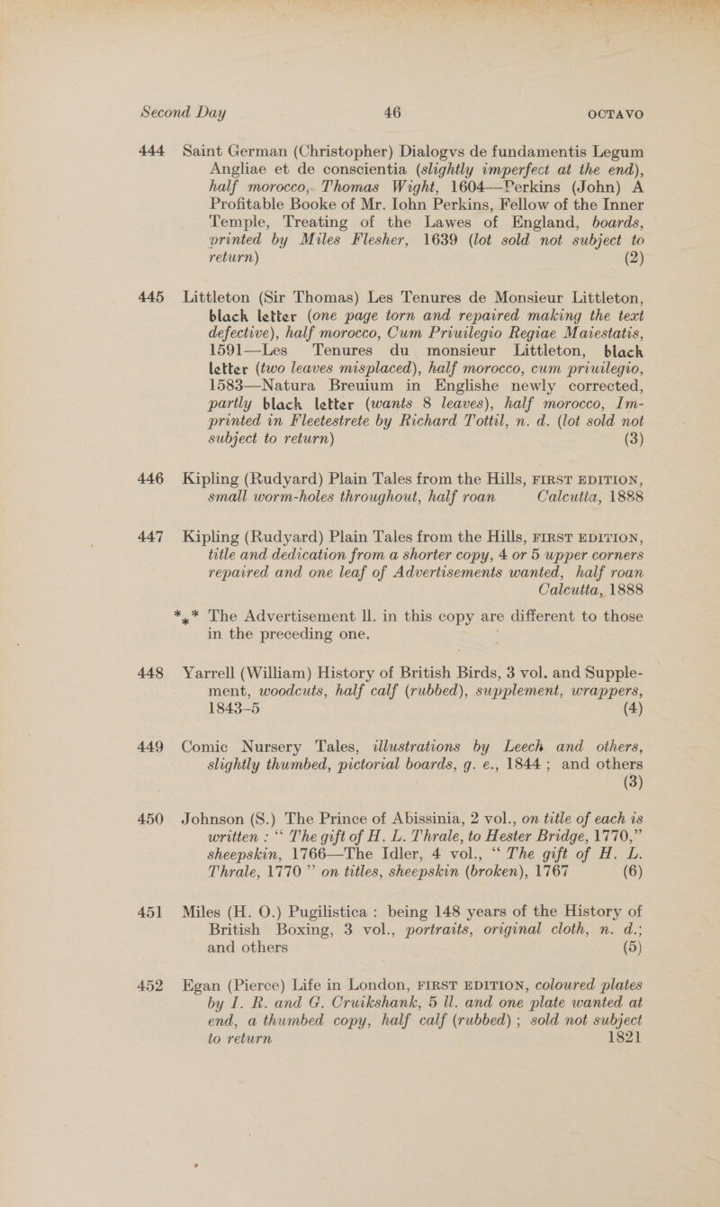 444 445 446 447 448 449 450 451 452 Saint German (Christopher) Dialogvs de fundamentis Legum Angliae et de conscientia (slightly imperfect at the end), half morocco,. Thomas Wight, 1604—Perkins (John) A Profitable Booke of Mr. Iohn Perkins, Fellow of the Inner Temple, Treating of the Lawes of England, boards, printed by Miles Flesher, 1639 (lot sold not subject to return) (2) Littleton (Sir Thomas) Les Tenures de Monsieur Littleton, black letter (one page torn and repaired making the text defective), half morocco, Cum Priuilegio Regiae Maiestatis, 1591—Les Tenures du _ monsieur Littleton, black letter (two leaves misplaced), half morocco, cum priuilegio, 1583—Natura Breuium in Englishe newly corrected, partly black letter (wants 8 leaves), half morocco, Im- printed in Fleetestrete by Richard Tottil, n. d. (lot sold not subject to return) (3) Kipling (Rudyard) Plain Tales from the Hills, FIRST EDITION, small worm-holes throughout, half roan Calcutia, 1888 Kipling (Rudyard) Plain Tales from the Hills, FIRST EDITION, title and dedication from a shorter copy, 4 or 5 upper corners reparred and one leaf of Advertisements wanted, half roan Calcutta, 1888 in the preceding one. Yarrell (William) History of British Birds, 3 vol. and Supple- ment, woodcuts, half calf (rubbed), supplement, wrappers, 1843-5 (4) Comic Nursery Tales, illustrations by Leech and others, slightly thumbed, pictorial boards, g. e., 1844; and others (3) Johnson (8.) The Prince of Abissinia, 2 vol., on title of each is written : “‘ The gift of H. L. Thrale, to Hester Bridge, 1770,” sheepskin, 1766—The Idler, 4 vol., “ The gift of H. L. Thrale, 1770 ”’ on titles, sheepskin (broken), 1767 (6) Miles (H. O.) Pugilistica : being 148 years of the History of British Boxing, 3 vol., portraits, original cloth, n. d.; and others | (5) Egan (Pierce) Life in London, FIRST EDITION, coloured plates by I. R. and G. Cruikshank, 5 ll. and one plate wanted at end, a thumbed copy, half calf (rubbed) ; sold not subject to return 1821