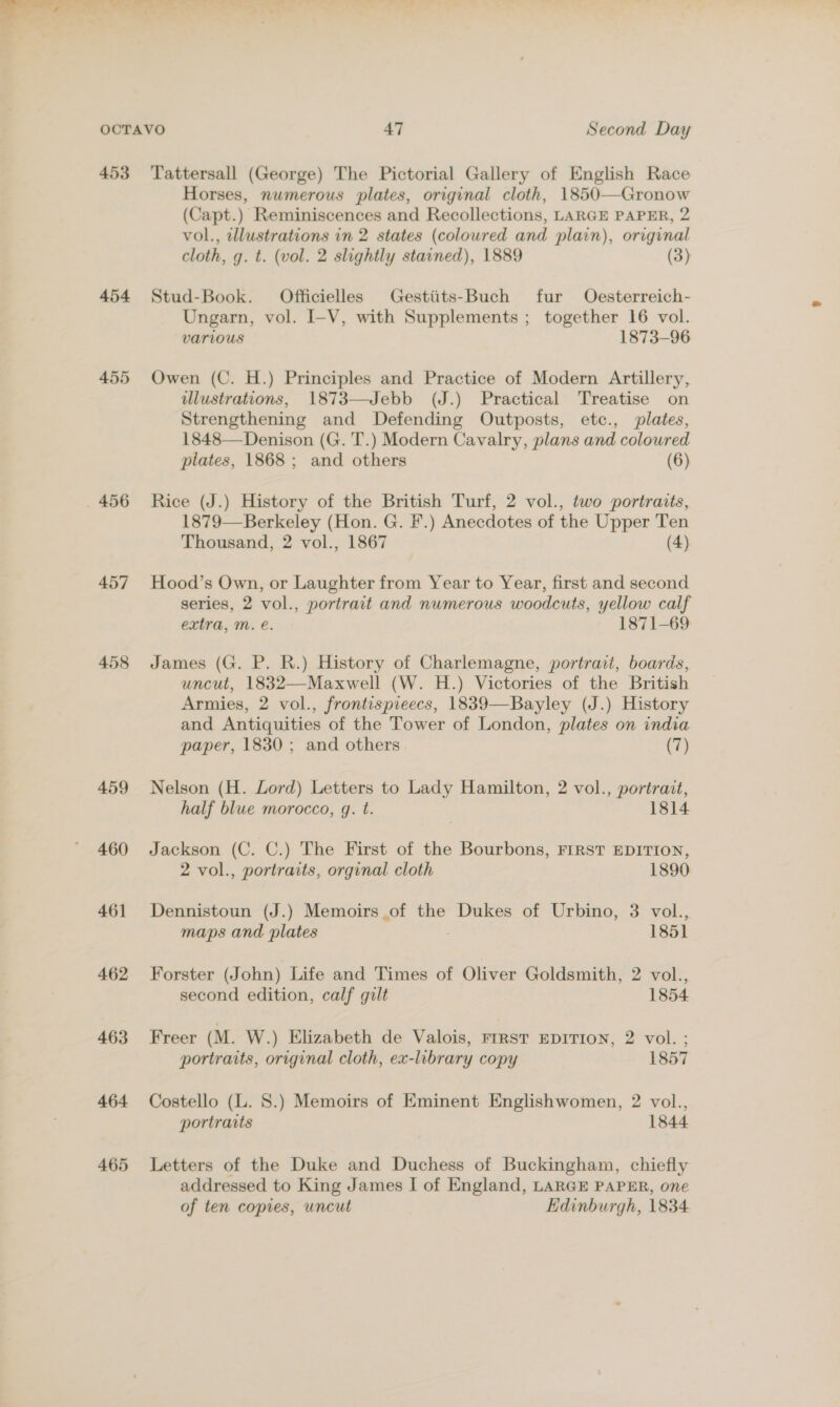 a haere . we eS — /¢ * OCTAVO 47 Second Day 453 Tattersall (George) The Pictorial Gallery of English Race Horses, numerous plates, original cloth, 1850—Gronow (Capt.) Reminiscences and Recollections, LARGE PAPER, 2 vol., cllustrations in 2 states (coloured and plain), original cloth, g. t. (vol. 2 slightly starned), 1889 (3) 454 Stud-Book. Officielles Gestiits-Buch fur Oesterreich- Ungarn, vol. I-V, with Supplements ; together 16 vol. various 1873-96 455 Owen (C. H.) Principles and Practice of Modern Artillery, illustrations, 1873—Jebb (J.) Practical Treatise on Strengthening and Defending Outposts, etc., plates, 1848— Denison (G. 'T.) Modern Cavalry, plans and coloured plates, 1868; and others (6) 456 Rice (J.) History of the British Turf, 2 vol., two portraits, 1879—Berkeley (Hon. G. F.) Anecdotes of the Upper Ten Thousand, 2 vol., 1867 (4) 457 Hood’s Own, or Laughter from Year to Year, first and second series, 2 vol., portrait and numerous woodcuts, yellow calf extra, Mm. e. 1871-69 458 James (G. P. R.) History of Charlemagne, portrait, boards, uncut, 1832—Maxwell (W. H.) Victories of the British Armies, 2 vol., frontispieecs, 1839—Bayley (J.) History and Antiquities of the Tower of London, plates on india paper, 1830; and others (7) 459 Nelson (H. Lord) Letters to Lady Hamilton, 2 vol., portrait, half blue morocco, gq. t. | 1814 460 Jackson (C. C.) The First of the Bourbons, FIRST EDITION, 2 vol., portraits, orginal cloth 1890 461 Dennistoun (J.) Memoirs of the Dukes of Urbino, 3 vol., maps and plates : 1851 462 Forster (John) Life and Times of Oliver Goldsmith, 2 vol., second edition, calf gilt 1854 463 Freer (M. W.) Elizabeth de Valois, FIRST EDITION, 2 vol. ; portraits, original cloth, ex-library copy 1857 464 Costello (L. 8.) Memoirs of Eminent Englishwomen, 2 vol., portraits 1844 465 Letters of the Duke and Duchess of Buckingham, chiefly addressed to King James I of England, LARGE PAPER, one of ten copies, uncut Edinburgh, 1834