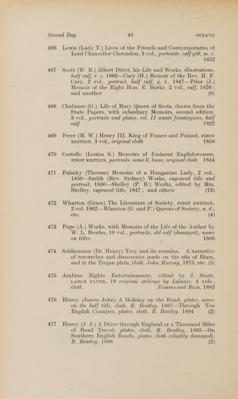 466 467 468 469 47} 472 473 474 475 476 477 Lewis (Lady T.) Lives of the Friends and Contemporaries of Lord Chancellor Clarendon, 3 vol., portraits, calf gilt, m. e. , 1852 Scott (W. B.) Albert Diirer, his Life and Works, alustrations, half calf, r. e. 1869—Cary (H.) Memoir of the Rev. H. F. Cary, 2 vol., portrait, half calf, g. t., 1847—Prior (J.) Memoir of the Right Hon. E. Burke, 2 vol., calf, 1826 ; and another (6) Chalmers (G.) Life of Mary Queen of Scots, drawn from the State Papers, with subsidiary Memoirs, second edition, 3 vol., portraits and plates, vol. II wants frontispiece, half calf 1822 Freer (M. W.) Henry III, King of France and Poland, First EDITION, 3 vol., original cloth 1858 Costello (Louisa 8.) Memoirs of Eminent Englishwomen, FIRST EDITION, portraits, some ll. loose, original cloth 1844 Pulszky (Theresa) Memoirs of a Hungarian Lady, 2 vol., 1850—Smith (Rev. Sydney) Works, engraved title and portrait, 1850—Shelley (P. B.) Works, edited by Mrs. Shelley, engraved title, 1847; and others (13) Wharton (Grace) The Literature of Society, FIRST EDITION, 2 vol. 1862—Wharton (G. and P.) Queens of Society, n. d.; etc. (4) Pope (A.) Works, with Memoirs of the Life of the Author by W. L. Bowles, 10 vol., portraits, old calf (damaged), name on titles = 1806 Schliemann (Dr. Henry) Troy and its remains. A narrative of researches and discoveries made on the site of Iliam, and in the Trojan plain, cloth, John Murray, 1875, etc. (5) Arabian Nights Entertainments, edited by J. Scott, LARGE PAPER, 19 original etchings by Lalauze, 4 vols., cloth Nimmo and Bain, 1883 Hissey (James John) A Holiday on the Road, plates, name on the half title, cloth, R. Bentley, 1887—-Through Ten English Counties, plates, cloth, R. Bentley, 1894 (2) Hissey (J. J.) A Drive through England or a Thousand Miles of Road Travel, plates, cloth, R. Bentley, 1885—On Southern English Roads, plates, cloth (slightly damaged),