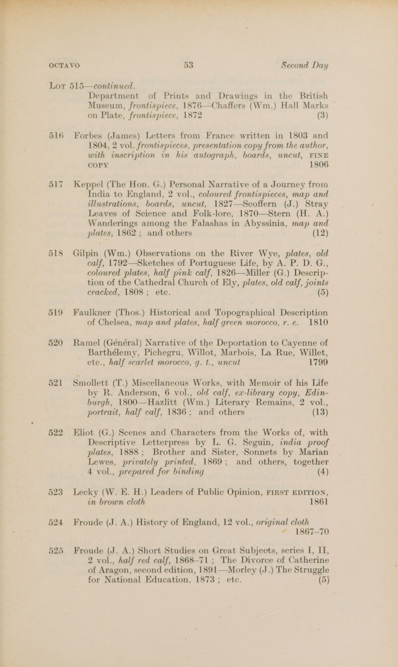 516 517 518 519 520 521 522 523 Department of Prints and Drawings in the British Museum, frontispiece, 1876—Chaffers (Wm.) Hall Marks on Plate, frontispiece, 1872 (3) Forbes (James) Letters from France written in 1803 and 1804, 2 vol. frontispieces, presentation copy from the author, with inscription in his autograph, boards, uncut, FINE COPY 1806 Keppel (The Hon. G.) Personal Narrative of a Journey from India to England, 2 vol., coloured frontispieces, map and illustrations, boards, uncut, 1827—Scoffern (J.) Stray Leaves of Science and Folk-lore, 1870—Stern (H. A.) Wanderings among the Falashas in Abyssinia, map and plates, 1862 ; and others (12) Gilpin (Wm.) Observations on the River Wye, plates, old calf, 1792—Sketches of Portuguese Life, by A. P. D. G., coloured plates, half pink calf, 1826—Miller (G.) Descrip- tion of the Cathedral Church of Ely, plates, old calf, joints cracked, 1808; etc. (5) Faulkner (Thos.) Historical and Topographical Description of Chelsea, map and plates, half green morocco, r.e. 1810 Ramel (Général) Narrative of the Deportation to Cayenne of Barthélemy, Pichegru, Willot, Marbois, La Rue, Willet, ete., half scarlet morocco, g. t., uncut 1799 Smollett (T.) Miscellaneous Works, with Memoir of his Life by R. Anderson, 6 vol., old calf, ex-library copy, Edin- burgh, 1800—Hazlitt (Wm.) Literary Remains, 2 vol., portrait, half calf, 1836; and others (13) Eliot (G.) Scenes and Characters from the Works of, with Descriptive Letterpress by L. G. Seguin, india proof plates, 1888; Brother and Sister, ‘Sonnets by Marian Lewes, privately printed, 1869; and others, together 4 vol., prepared for binding (4) Lecky (W. E. H.) Leaders of Public Opinion, FIRST EDITION, in brown cloth 1861 Froude (J. A.) History of England, 12 vol., orginal cloth ~ 1867-70 Froude (J. A.) Short Studies on Great Subjects, series I, I, 2 vol., half red calf, 1868-71 ; The Divorce of Catherine of Aragon, second edition, 1891—Morley (J.) The Struggle for National Education, 1873; etc. (5)