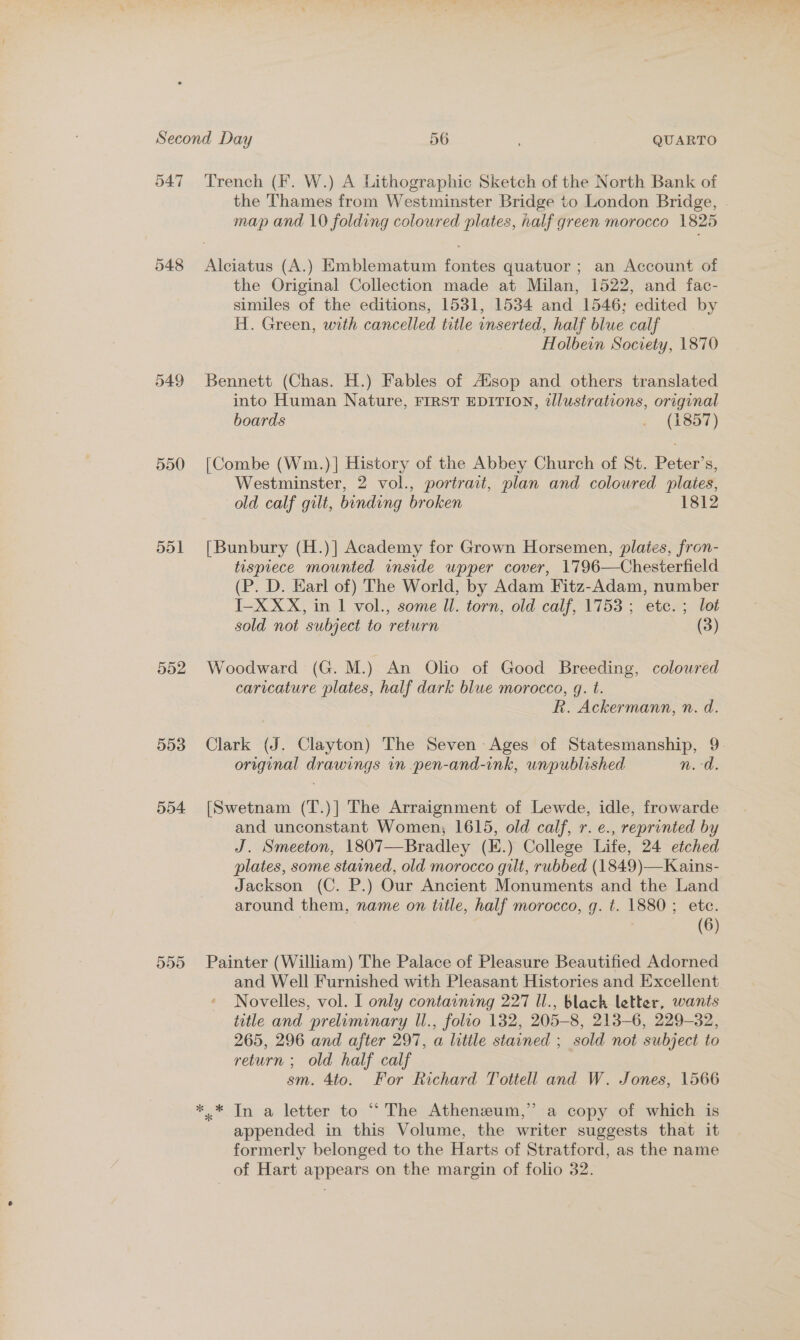547 549 550 551 552 553 554 559 Trench (F. W.) A Lithographic Sketch of the North Bank of the Thames from Westminster Bridge to London Bridge, map and 10 folding coloured plates, half green morocco 1825 Alciatus (A.) Emblematum fontes quatuor ; an Account of the Original Collection made at Milan, 1522, and fac- similes of the editions, 1531, 1534 and 1546; edited by H. Green, with cancelled title inserted, half blue calf Holbein Society, 1870 Bennett (Chas. H.) Fables of Alsop and others translated into Human Nature, FIRST EDITION, tlustrations, original boards rae © 5) [Combe (Wm.)] History of the Abbey Church of St. Peter’s, Westminster, 2 vol., portrait, plan and coloured plates, old calf gilt, bonding broken 1812 [Bunbury (H.)] Academy for Grown Horsemen, plates, fron- tispiece mounted inside wpper cover, 1796—Chesterfield (P. D. Earl of) The World, by Adam Fitz-Adam, number I-XXX, in 1 vol., some ll. torn, old calf, 1753 ; etc. ; lot sold not subject to return (3) Woodward (G. M.) An Olio of Good Breeding, colowred caricature plates, half dark blue morocco, gq. t. R. Ackermann, n. d. Clark (J. Clayton) The Seven Ages of Statesmanship, 9. original drawings in pen-and-ink, unpublished n.d. [Swetnam (T.)] The Arraignment of Lewde, idle, frowarde and unconstant Women, 1615, old calf, r. e., reprinted by J. Smeeton, 1807—Bradley (E.) College Life, 24 etched plates, some stained, old morocco gilt, rubbed (1849)—Kains- Jackson (C. P.) Our Ancient Monuments and the Land around them, name on title, half morocco, g. t. 1880; etc. (6) Painter (William) The Palace of Pleasure Beautified Adorned and Well Furnished with Pleasant Histories and Excellent Novelles, vol. I only containing 227 Il., black letter, wants title and preliminary U., folio 132, 205-8, 213-6, 229-32, 265, 296 and after 297, a litile stained ; sold not subject to return ; old half calf sm. 4to. For Richard Tottell and W. Jones, 1566 appended in this Volume, the writer suggests that it formerly belonged to the Harts of Stratford, as the name of Hart appears on the margin of folio 32.