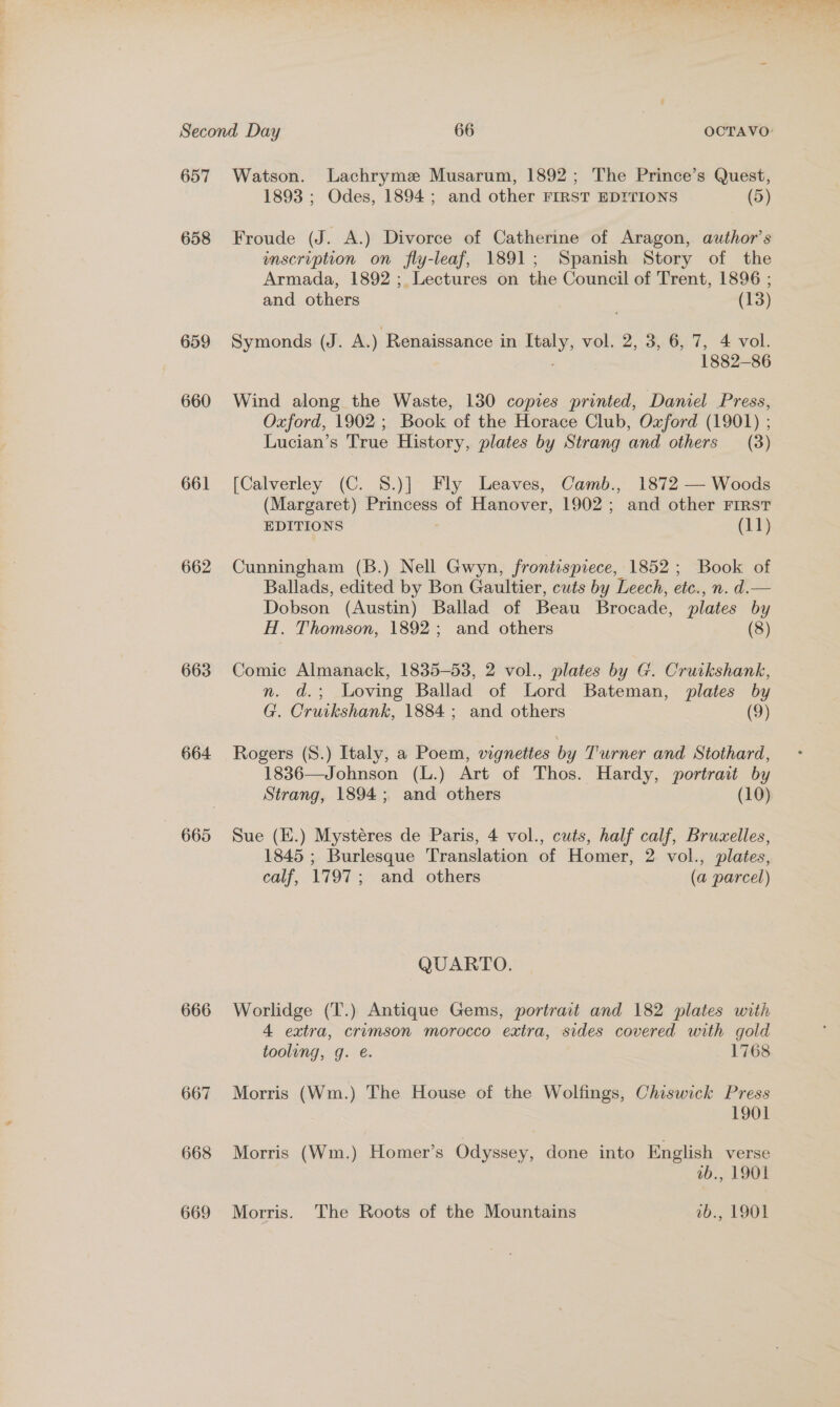 657 658 659 660 661 662 663 664 665 666 667 668 669 Watson. Lachryme Musarum, 1892; The Prince’s Quest, 1893 ; Odes, 1894; and other FIRST EDITIONS (5) Froude (J. A.) Divorce of Catherine of Aragon, author's inscription on fly-leaf, 1891; Spanish Story of the Armada, 1892 ; Lectures on the Council of Trent, 1896 ; and others (13) Symonds (J. A.) Renaissance in vee vol. 2, 3, 6, 7, 4 vol. 1882-86 Wind along the Waste, 130 copies printed, Daniel Press, Oxford, 1902 ; Book of the Horace Club, Oxford (1901) ; Lucian’s True History, plates by Strang and others (3) [Calverley (C. 8.)] Fly Leaves, Camb., 1872 — Woods (Margaret) ae of Hanover, 1902 ; and other FIRST EDITIONS (11) Cunningham (B.) Nell Gwyn, frontispiece, 1852; Book of Ballads, edited by Bon Gaultier, cuts by Leech, etc. n. d.— Dobson (Austin) Ballad of Beau Brocade, plates by H. Thomson, 1892; and others (8) Comic Almanack, 1835-53, 2 vol., plates by G. Cruikshank, n. d.; Loving Ballad of Lord Bateman, plates by G. Cruikshank, 1884; and others (9) Rogers (S.) Italy, a Poem, vignettes by Turner and Stothard, 1836—Johnson (L.) Art of Thos. Hardy, portrait by Strang, 1894; and others (10) Sue (E.) Mystéres de Paris, 4 vol., cuts, half calf, Bruxelles, 1845 ; Burlesque Translation of Homer, 2 vol., plates, calf, 1797; and others (a parcel) QUARTO. Worlidge (T.) Antique Gems, portrait and 182 plates with 4 extra, crumson morocco extra, sides covered with gold tooling, g. é. 1768 Morris (Wm.) The House of the Wolfings, Chiswick Press 1901 Morris (Wm.) Homer’s Odyssey, done into English verse 1b., 1901 Morris. The Roots of the Mountains vb., 1901