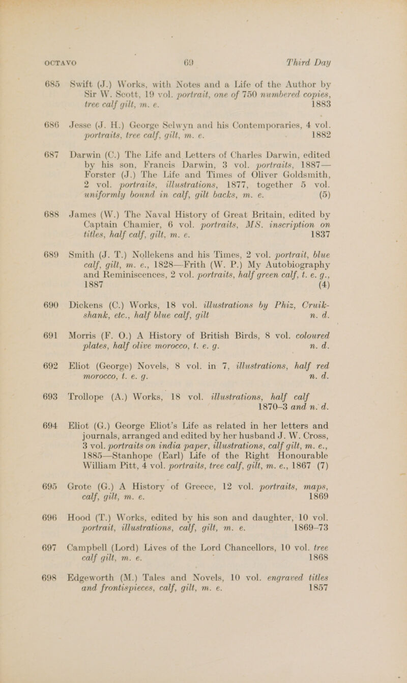 685 686 687 689 690 691 692 693 694 696 697 698 Swift (J.) Works, with Notes and a Life of the Author by Sir W. Scott, 19 vol. portrait, one of 750 numbered copies, tree calf gilt, m. e. 1883 Jesse (J. H.) George Selwyn and his Contemporaries, 4 vol. portraits, tree calf, gilt, m. e. 1882 Darwin (C.) The Life and Letters of Charles Darwin, edited by his son, Francis Darwin, 3 vol. portraits, 1887— Forster (J.) The Life and Times of Oliver Goldsmith, 2 vol. portraits, illustrations, 1877, together 5 vol. uniformly bound in calf, gilt backs, m. e. (5) James (W.) The Naval History of Great Britain, edited by Captain Chamier, 6 vol. portraits, MS. inscription on titles, half calf, gilt, m. e. 1837 Smith (J. T.) Nollekens and his Times, 2 vol. portrait, blue calf, gilt, m. e., 1828—Frith (W. P.) My Autobiography and Reminiscences, 2 vol. portraits, half green calf, t. e. g., 1887 (4) Dickens (C.) Works, 18 vol. illustrations by Phiz, Cruck- shank, etc., half blue calf, gilt n. ad. Morris (Ff. O.) A History of British Birds, 8 vol. coloured plates, half olive morocco, t. e. g. nd, Eliot (George) Novels, 8 vol. in 7, ¢dlustrations, half red morocco, t. €. g. n. d. Trollope (A.) Works, 18 vol. illustrations, half calf 1870-3 and n. d. Eliot (G.) George Eliot’s Life as related in her letters and journals, arranged and edited by her husband J. W. Cross, 3 vol. portraits on india paper, illustrations, calf gilt, m. e., 1885—Stanhope (Earl) Life of the Right Honourable William Pitt, 4 vol. portraits, tree calf, gilt, m. e., 1867 (7)  Grote (G.) A History of Greece, 12 vol. portraits, maps, calf, gilt, m. e. 1869 Hood (T.) Works, edited by his son and daughter, 10 vol. portrait, illustrations, calf, gilt, m. e. 1869-73 Campbell (Lord) Lives of the Lord Chancellors, 10 vol. tree calf gilt, m. e. 1868 Edgeworth (M.) Tales and Novels, 10 vol. engraved titles and frontispieces, calf, gilt, m. e. 1857