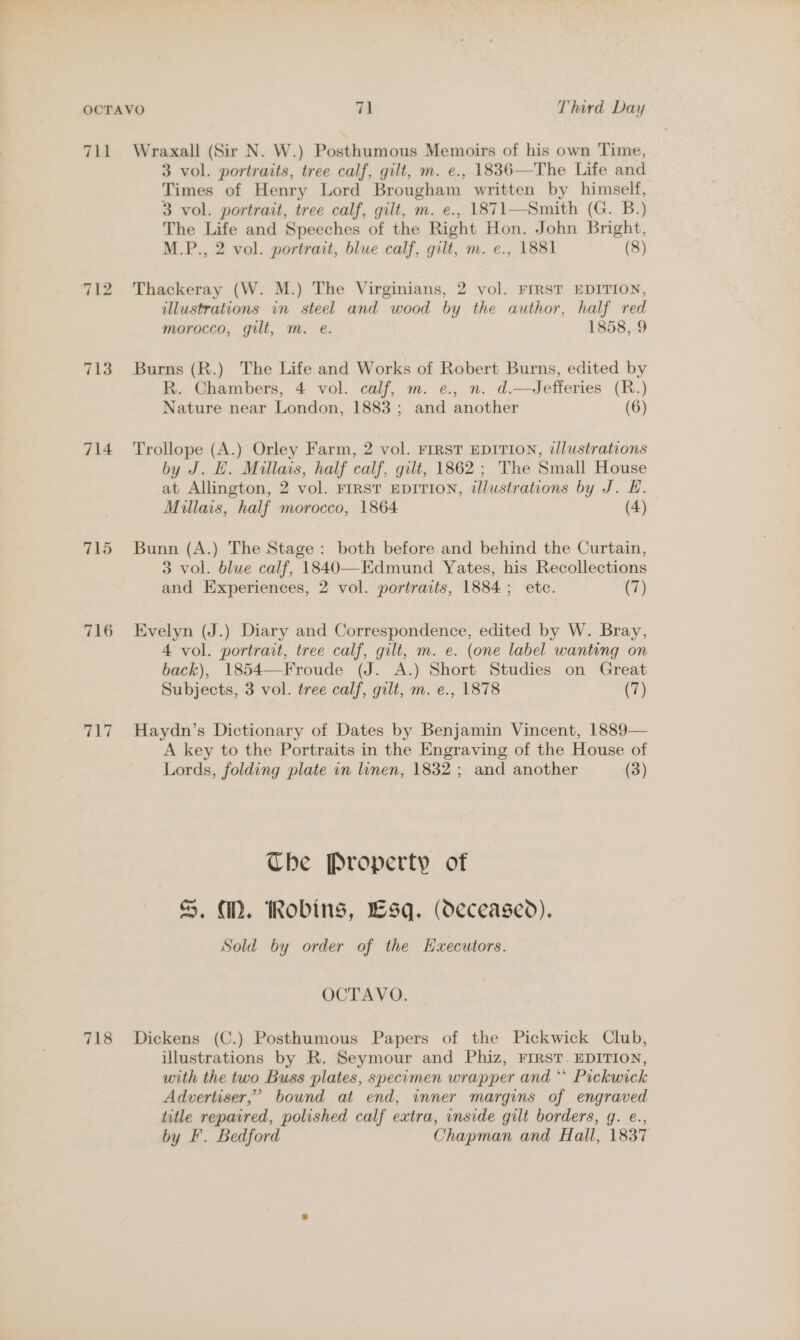 711 712 713 714 715 716 ci 718 Wraxall (Sir N. W.) Posthumous Memoirs of his own Time, 3 vol. portraits, tree calf, gilt, m. e., 1836—The Life and Times of Henry Lord Brougham written by himself, 3 vol. portrait, tree calf, gilt, m. e., 1871—Smith (G. B.) The Life and Speeches of the Right Hon. John Bright, M.P., 2 vol. portrait, blue calf, gilt, m. e., 1881 (8) Thackeray (W. M.) The Virginians, 2 vol. FIRST EDITION, illustrations in steel and wood by the author, half red morocco, gilt, m. e. 1858, 9 Burns (R.) The Life and Works of Robert Burns, edited by R. Chambers, 4 vol. calf, m. e., n. d.—Jefferies (R.) Nature near London, 1883 ; and another (6) Trollope (A.) Orley Farm, 2 vol. FIRST EDITION, illustrations by J. E. Millais, half calf, gilt, 1862 ; The Small House at Allington, 2 vol. FIRST EDITION, illustrations by J. E. Millais, half morocco, 1864 (4) Bunn (A.) The Stage: both before and behind the Curtain, 3 vol. blue calf, 1840—Edmund Yates, his Recollections and Experiences, 2 vol. portraits, 1884; etc. (7) Evelyn (J.) Diary and Correspondence, edited by W. Bray, 4 vol. portrait, tree calf, gilt, m. e. (one label wanting on back), 1854—Froude (J. A.) Short Studies on Great Subjects, 3 vol. tree calf, gilt, m. e., 1878 (7) Haydn’s Dictionary of Dates by Benjamin Vincent, 1889— A key to the Portraits in the Engraving of the House of Lords, folding plate in linen, 1832 ; and another (3) The Property of %, MD. Robins, Lsq. (deceased). Sold by order of the Hxecutors. OCTAVO. Dickens (C.) Posthumous Papers of the Pickwick Club, illustrations by R. Seymour and Phiz, FIRST. EDITION, with the two Buss plates, specomen wrapper and “ Pickwick Advertiser,” bound at end, inner margins of engraved title repaired, polished calf extra, inside gilt borders, g. e., by F. Bedford Chapman and Hall, 1837