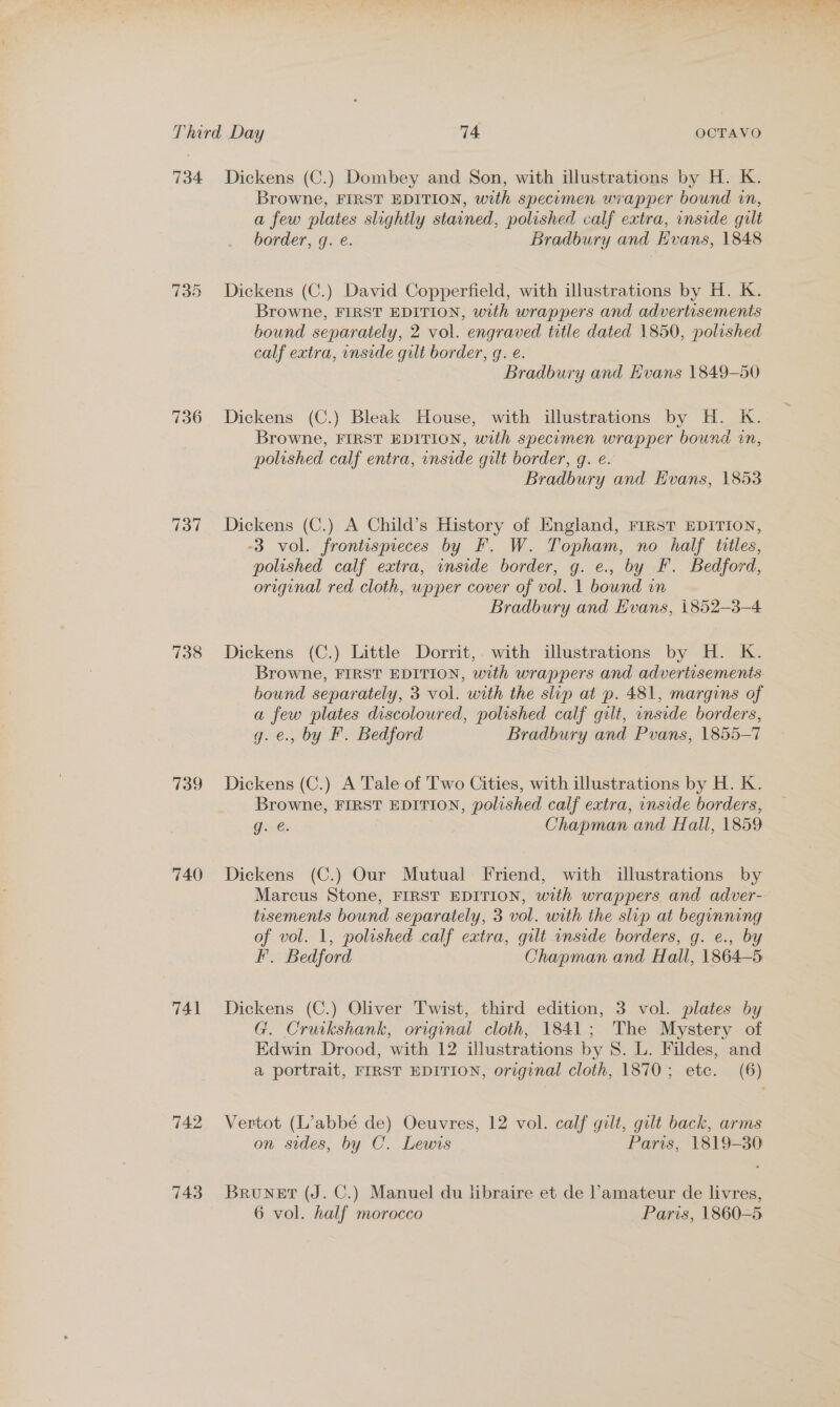 734 739 736 fol 738 739 740 741 742 743 Dickens (C.) Dombey and Son, with illustrations by H. K. Browne, FIRST EDITION, with specomen wrapper bound in, a few plates slightly stained, polished calf extra, inside gilt border, g. é. Bradbury and Hvans, 1848 Dickens (C.) David Copperfield, with illustrations by H. K. Browne, FIRST EDITION, with wrappers and advertisements bound separately, 2 vol. engraved title dated 1850, polished calf extra, inside gilt border, g. e. Bradbury and Hvans 1849-50 Dickens (C.) Bleak House, with illustrations by H. K. Browne, FIRST EDITION, with specuomen wrapper bound in, polished calf entra, onside gilt border, g. e. Bradbury and Hvans, 1853 Dickens (C.) A Child’s History of England, FIRST EDITION, -3 vol. frontispieces by F. W. Topham, no half tiles, polished calf extra, inside border, g. e., by F. Bedford, original red cloth, wpper cover of vol. 1 bound in Bradbury and Evans, 1852-3-4 Dickens (C.) Little Dorrit,. with illustrations by H. K. Browne, FIRST EDITION, with wrappers and advertisements bound separately, 3 vol. with the slip at p. 481, margins of a few plates discoloured, polished calf gilt, unside borders, g. e., by F. Bedford Bradbury and Pvans, 1855-7 Dickens (C.) A Tale of Two Cities, with illustrations by H. K. Browne, FIRST EDITION, polished calf extra, inside borders, g. é. Chapman and Hall, 1859 Dickens (C.) Our Mutual Friend, with illustrations by Marcus Stone, FIRST EDITION, with wrappers and adver- tisements bound separately, 3 vol. with the slip at beginning of vol. 1, polished calf extra, gilt inside borders, g. e., by F. Bedford Chapman and Hall, 1864-5 Dickens (C.) Oliver Twist, third edition, 3 vol. plates by G. Cruikshank, original cloth, 1841; The Mystery of Edwin Drood, with 12 illustrations by S. L. Fildes, and a portrait, FIRST EDITION, original cloth, 1870; etc. (6) Vertot (L’abbé de) Oeuvres, 12 vol. calf gilt, gilt back, arms on sides, by C. Lewis Paris, 1819-30 Bruner (J. C.) Manuel du libraire et de l’amateur de livres, 6 vol. half morocco Paris, 1860-5
