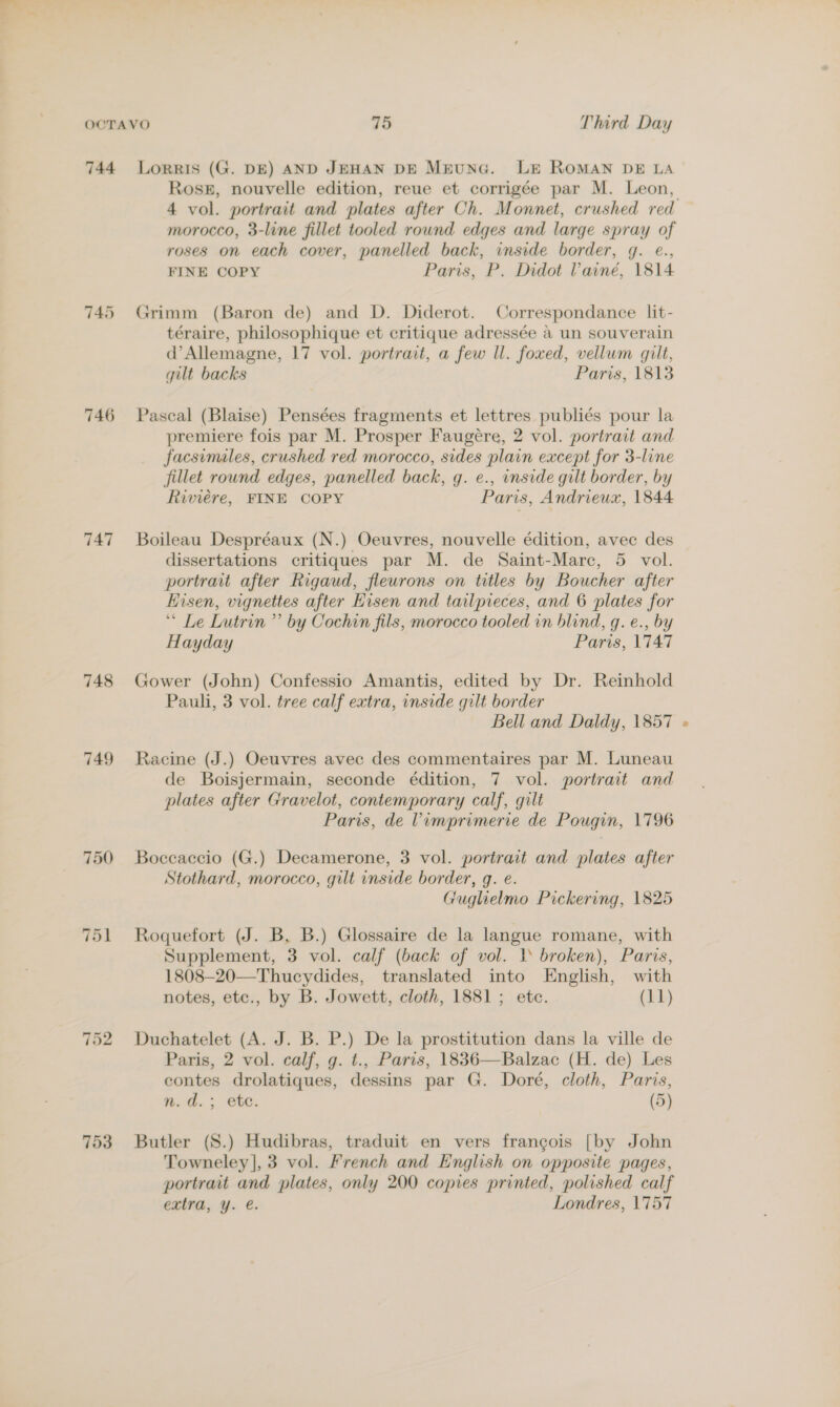 745 746 747 748 749 750 751 753 4 vol. portrait and plates after Ch. Monnet, crushed red morocco, 3-line fillet tooled round edges and large spray of roses on each cover, panelled back, inside border, g. @., FINE COPY Paris, P. Didot Vainé, 1814 Grimm (Baron de) and D. Diderot. Correspondance lit- téraire, philosophique et critique adressée a un souverain d’Allemagne, 17 vol. portrait, a few Il. foxed, vellum gilt, gilt backs Paris, 1813 Pascal (Blaise) Pensées fragments et lettres publiés pour la premiere fois par M. Prosper Faugeére, 2 vol. portrait and facsimales, crushed red morocco, sides plain except for 3-line fillet round edges, panelled back, q. e., vnside gilt border, by Riviere, FINE COPY Paris, Andrieux, 1844 Boileau Despréaux (N.) Oeuvres, nouvelle édition, avec des dissertations critiques par M. de Saint-Marc, 5 vol. portrait after Rigaud, fleurons on titles by Boucher after Hisen, vignettes after Hisen and tailpieces, and 6 plates for “ Le Lutrin ” by Cochin fils, morocco tooled in blind, qg. e., by Hayday Paris, 1747 Gower (John) Confessio Amantis, edited by Dr. Reinhold Pauli, 3 vol. tree calf extra, inside gilt border Bell and Daldy, 1857 Racine (J.) Oeuvres avec des commentaires par M. Luneau de Boisjermain, seconde édition, 7 vol. portrait and plates after Gravelot, contemporary calf, gilt Paris, de Vimprimerie de Pougin, 1796 Boccaccio (G.) Decamerone, 3 vol. portrait and plates after Stothard, morocco, gilt inside border, g. e. Guglielmo Pickering, 1825 Roquefort (J. B. B.) Glossaire de la langue romane, with Supplement, 3 vol. calf (back of vol. 1 broken), Paris, 1808—20—Thucydides, translated into English, with notes, etc., by B. Jowett, cloth, 1881; ete. (11) Duchatelet (A. J. B. P.) De la prostitution dans la ville de Paris, 2 vol. calf, g. t., Paris, 1836—Balzac (H. de) Les contes drolatiques, dessins par G. Doré, cloth, Paris, n.d.; ete. (5) Butler (S.) Hudibras, traduit en vers frangois [by John Towneley], 3 vol. French and English on opposite pages, portrait and plates, only 200 copies printed, polished calf extra, y. é. Londres, 1757