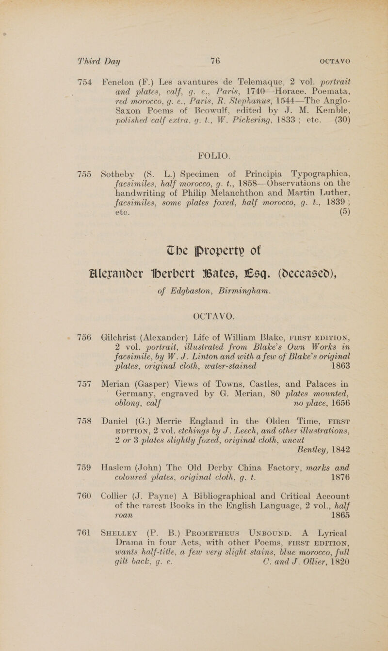 754 Fenelon (F.) Les avantures de Telemaque, 2 vol. portrait and plates, calf, g. e., Paris, 1740—-Horace. Poemata, red morocco, g. e., Paris, R. Stephanus, 1544—The Anglo- Saxon Poems of Beowulf, edited by J. M. Kemble, polished calf extra, g. t., W. Pickering, 1833; etc. (30) FOLIO. 755 Sotheby (S. L.) Specimen of Principia Typographica, facsimiles, half morocco, g. t., 1858—Observations on the handwriting of Philip Melanchthon and Martin Luther, facsimiles, some plates foxed, half morocco, g. t., 1839 ; etc. (5)  Che Property of Hlerander herbert Bates, Esq. (deceased), of Edgbaston, Birmingham. OCTAVO. 756 Gilchrist (Alexander) Life of William Blake, FIRST EDITION, 2 vol. portrait, illustrated from Blake's Own Works in plates, original cloth, water-stained 1863 757 Merian (Gasper) Views of Towns, Castles, and Palaces in ' Germany, engraved by G. Merian, 80 plates mounted, oblong, calf no place, 1656 758 Daniel (G.) Merrie England in the Olden Time, FIRST 2 or 3 plates slightly foxed, original cloth, uncut Bentley, 1842 759 Haslem (John) The Old Derby China Factory, marks and coloured plates, original cloth, gq. t. 1876 760 Collier (J. Payne) A Bibliographical and Critical Account of the rarest Books in the English Language, 2 vol., half roan 1865 761 SHELLEY (P. 8B.) Prometuevs Unsounp. A _ Lyrical Drama in four Acts, with other Poems, FIRST EDITION, wants half-title, a few very slight stains, blue morocco, full gilt back, g. e. C. and J. Ollier, 1820