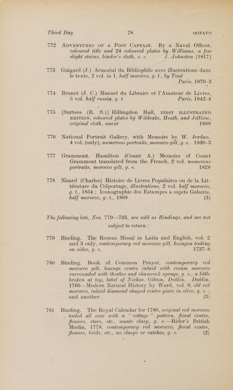 772 ADVENTURES OF A Post Caprain. By a Naval Officer, coloured title and 24 coloured plates by Williams, a few slight stains, binder’s cloth, s. e. J. Johnston [1817 | 773 Guigard (J.) Armorial du Bibliophile avec illustrations dans le texte, 2 vol. in 1, half morocco, g. t., by Tout Paris, 1870-3 774 Brunet (J. C.) Manuel du Libraire et l Amateur de Livres, 5 vol. half russia, g. t. Paris, 1842-4 775 [Surtees (R. 8.)] Hillingdon Hall, FIRST ILLUSTRATED EDITION, coloured plates by Wildrake, Heath, and Jellicoe, original cloth, uncut 1888 776 National Portrait Gallery, with Memoirs by W. Jerdan, 4 vol. (only), numerous portraits, morocco gilt, g. e. 1830-3 777 Grammont. Hamilton (Count A.) Memoirs of Count Grammont translated from the French, 2 vol. nwmerous portraits, morocco gilt, g. e. | 1828 778 Nisard (Charles) Histoire de Livres Populaires ou de la Lit- térature du Colportage, illustrations, 2 vol. half morocco, g. t., 1854; Iconographie des Estampes a sujets Galants, half morocco, g. t., 1868 (3) The following lots, Nos. 779—793, are sold as Bindings, and are not subject to return : 779 Binding. The Roman Missal in Latin and English, vol. 2 and 3 only, contemporary red morocco gilt, hexagon tooling on sides, g. e. 1737-8 780 Binding. Book of Common Prayer, contemporary red morocco gilt, lozenge centre inlaid with cream morocco surrounded with thistles and shamrock sprays, q. e., a little broken at top, label of Nichos. Gibton, Dublin. Dublin, 1766—Modern Natural History by Ward, vol. 9, old red morocco, inlaid diamond shaped centre-prece in olive, g. e. ; and another (3) 781 Binding. The Royal Calendar for 1780, original red morocco tooled all over with a “ cottage’ pattern, floral centre, flowers, stars, etc., wants clasp, g. e.—Rider’s British Merlin, 1778, contemporary red morocco, floral centre, flowers, birds, etc., no clasps or catches, g. e. (2)