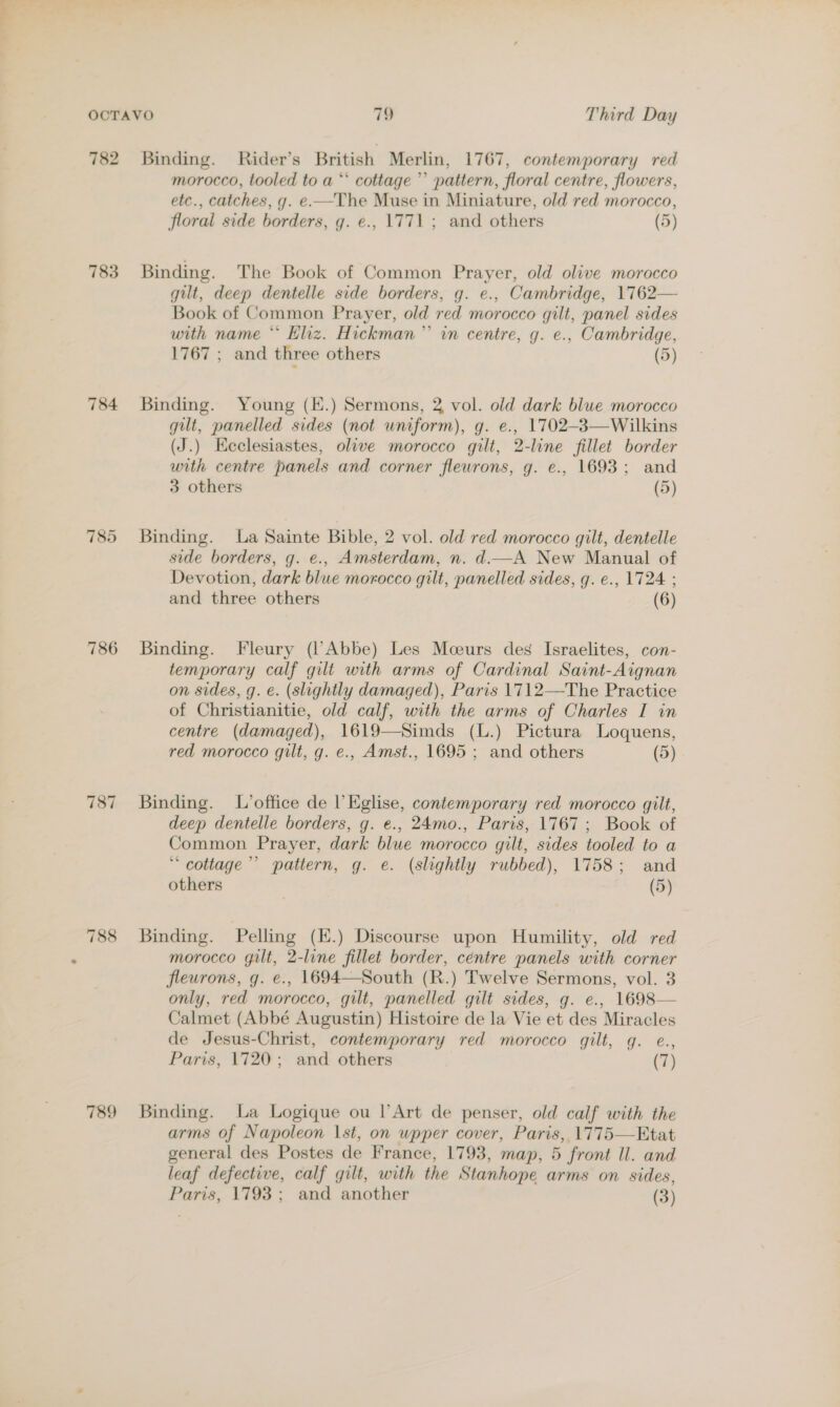 782 783 784 785 786 787 788 789 Binding. Rider’s British Merlin, 1767, contemporary red morocco, tooled to a “* cottage’ pattern, floral centre, flowers, etc., catches, g. e.—The Muse in Miniature, old red morocco, floral side borders, g. e., 1771 ; and others (5) Binding. The Book of Common Prayer, old olive morocco gilt, deep dentelle side borders, g. e., Cambridge, 1762— Book of Common Prayer, old red morocco gilt, panel sides with name * Eliz. Hickman” in centre, g. e., Cambridge, 1767 ; and three others (5) Binding. Young (K.) Sermons, 2 vol. old dark blue morocco gilt, panelled sides (not wniform), g. e., 1702-3—Wilkins (J.) Keclesiastes, olive morocco gilt, 2-line fillet border with centre panels and corner flewrons, g. e., 1693; and 3 others (5) Binding. La Sainte Bible, 2 vol. old red morocco gilt, dentelle side borders, g. e., Amsterdam, n. d.—A New Manual of Devotion, dark blue morocco gilt, panelled sides, g. e., 1724 ; and three others (6) Binding. Fleury (l’Abbe) Les Mceurs des Israelites, con- temporary calf gilt with arms of Cardinal Saint-Aignan on sides, g. e. (slightly damaged), Paris 1712—The Practice of Christianitie, old calf, with the arms of Charles I in centre (damaged), 1619—Simds (L.) Pictura Loquens, red morocco gilt, g. e., Amst., 1695 ; and others (5) Binding. L’office de l Eglise, contemporary red morocco gilt, deep dentelle borders, g. e., 24mo., Paris, 1767; Book of Common Prayer, dark blue morocco gilt, sides tooled to a “ cottage’ pattern, g. e. (slightly rubbed), 1758; and others (5) Binding. Pelling (E.) Discourse upon Humility, old red morocco gilt, 2-line fillet border, centre panels with corner fleurons, g. e., 1694—South (R.) Twelve Sermons, vol. 3 only, red morocco, gilt, panelled gilt sides, g. e., 1698— Calmet (Abbé Augustin) Histoire de la Vie et des Miracles de Jesus-Christ, contemporary red morocco gilt, g. e., Paris, 1720; and others (7) Binding. La Logique ou l’Art de penser, old calf with the arms of Napoleon \st, on wpper cover, Paris, 1775—Etat general des Postes de France, 1793, map, 5 front Il. and leaf defective, calf gilt, with the Stanhope arms on sides,