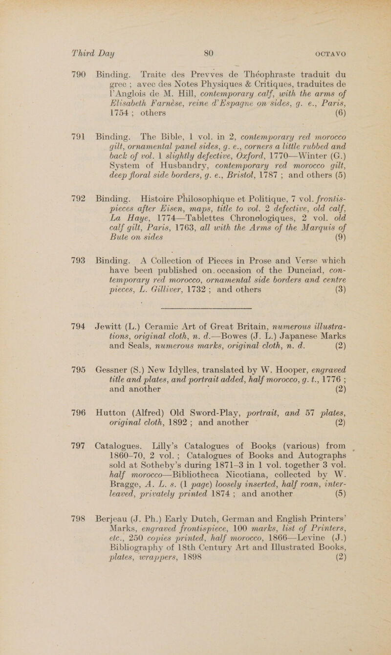 790 Binding. Traite des Prevves de Théophraste traduit du grec ; avec des Notes Physiques &amp; ie a traduites de l Anglois de M. Hill, contemporary calf, with the arms of Klisabeth Farnese, reine d Hspagne on sides, g. e., Paris, 1754 ; others (6) 791 Binding. The Bible, 1 vol. in 2, contemporary red morocco gut, ornamental panel sides, g. e., corners a little rubbed and back of vol. 1 slightly defective, Oxford, 1770—Winter (G.) System of Husbandry, contemporary ved morocco gilt, deep floral side borders, g. e., Bristol, 1787 ; and others (5) 792 Binding. Histoire Philosophique et Politique, 7 vol. frontis- pieces after Hisen, maps, title to vol. 2 defective, old calf, La Haye, 1774—Tablettes Chronologiques, 2 vol. old calf gilt, Paris, 1763, all with the Arms of the Marquis ‘ Bute on sides (9) 793 Binding. A Collection of Pieces in Prose and Verse which have been published on. occasion of the Dunciad, con- temporary red morocco, ornamental side borders and centre preces, L. Gulliver, 1732 ; and others (3) 794 Jewitt (L.) Ceramic Art of Great Britain, numerous allustra- tions, original cloth, n. d.—Bowes (J. L.) Japanese Marks and Seals, numerous marks, original cloth, n. d. (2) 795 Gessner (S.) New Idylles, translated by W. Hooper, engraved title and plates, and portrait added, half morocco, g. t., 1776 ; and another (2) 796 Hutton (Alfred) Old Sword-Play, portrait, and 57 plates, original cloth, 1892 ; and another ~ (2) 797 Catalogues. Lilly’s Catalogues of Books (various) from | 1860-70, 2 vol. ; Catalogues of Books and Autographs sold at Sotheby’s during 1871-3 in 1 vol. together 3 vol. half morocco—Bibliotheca Nicotiana, collected by W. Bragge, A. L. s. (1 page) loosely inserted, half roan, vnter- leaved, privately printed 1874; and another (5) 798 Berjeau (J. Ph.) Early Dutch, German and English Printers’ Marks, engraved frontispiece, 100 marks, list of Printers, etc., 250 copies printed, half morocco, 1866—Levine (J.) Bibliography of 18th Century Art and Illustrated Books, plates, wrappers, 1898 (2)