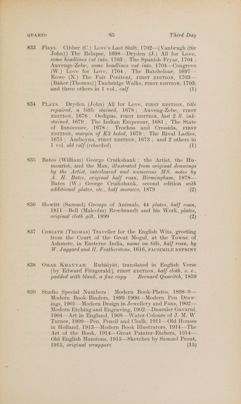 834 835 836 838 839 John)] The Relapse, 1698—Dryden (J.) All for Love, some headlines cut into, 1703; The Spanish Fryar, 1704 ; Auvenge-Zebe, some headlines cut into, 1704—Congreve (W.) Love for Love, 1704; The Batchelour, 1697— Rowe (N.) The Fair Penitent, First EDITION, 1703— | Baker (Thomas) | Tunbridge Walks, rrrsT EDITION, 1703; and three others in | vol., calf (1) Puays. Dryden (John) All for Love, First EDITION, title repaired, a little stained, 1678; Auveng-Zebe, FIRST EDITION, 1676; Oedipus, FIRST EDITION, last 2 Il. ink- stained, 1679 ; The Indian Emperour, 1681 ; The State of Innocence, 1678; Trochus and Cressida, FIRST EDITION, margin of K3 holed, 1679; The Rival Ladies, 1675 ; Amboyna, FIRST EDITION, 1673 ; and 2 others in 1 vol. old calf (rebacked) (1) Bates (William) George Cruikshank: the Artist, the Hu- mourist, and the Man, illustrated from original drawings by the Artist, interleaved and numerous MS. notes by A. H. Bates, original half roan, Birmingham, 1878— Bates (W.) George Cruikshank, second edition with additional plates, etc., half morocco, 1879 (2) Howitt (Samuel) Groups of Animals, 44 plates, half roan, 1811—Bell (Malcolm) Rembrandt and his Work, plates, original cloth gilt, 1899 (2) CoriATE (THOMAS) Traveller for the English Wits, greeting from the Court of the Great Mogul, at the Towne of Ashmere, in Easterne India, name on title, half roan, by W. Jaggard and H. Featherstone, 1616, FACSIMILE REPRINT OmAaR Kuayyam. Rubaiyat, translated in English Verse [by Edward Fitzgerald], rrrst EDITION, half cloth, s. e., padded with blank, a fine copy Bernard Quaritch, 1859 Studio Special Numbers: Modern Book-Plates, 1898—-9— Modern Book-Binders, 1899—-1900—Modern Pen Draw- ings, 1901—Modern Design in Jewellery and Fans, 1902— Modern Etching and Engraving, 1902—Daumier Gavarni, 1904—-Art in England, 1908—Water-Colours of J. M. W Turner, 1909—Pen, Pencil and Chalk, 1911—Old Houses in Holland, 1913—Modern Book Illustrators, 1914—The Art of the Book, 1914—Great Painter-Etchers, 1914— Old English Mansions, 1915—Sketches by Samuel Prout, 1915, original wrappers (15) 