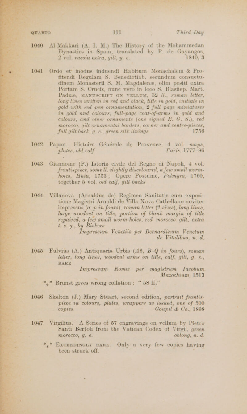  . _ 1040 =Al-Makkari (A. I. M.) The History of the Mohammedan ; Dynasties in Spain, translated by P. de Gayangos, ye | 2 vol. russia extra, gilt, y. e. 1840, 3 TF 1041 Ordo et modus induendi Habitum Monachalem &amp; Pro- . fitendi Regulam 8. Benedictiab. secundum consuetu- dinem Monasterii S. M. Magdalenz, olim positi extra Portam S. Crucis, nune vero in loco 8S. Blasiiep. Mart. Paduze, MANUSCRIPT ON VELLUM, 32 Il., roman letter, long lines written in red and black, title in gold, initials in re: gold with red pen ornamentation, 2 full page miniatures P in gold and colours, full-page coat-of-arms in gold and colours, and other ornaments (one signed E. G. S.), red morocco, gilt ornamental borders, corner and centre-pieces, full gilt back, g. e., green silk linings 1756 1042 Papon. Histoire Générale de Provence, 4 vol. maps, plates, old calf Paris, 1777-86 1043. Giannome (P.) Istoria civile del Regno di Napoli, 4 vol. : frontispiece, some ll. slightly discoloured, a few small worm- ~~ _ holes, Haia, 1753; Opere Postume, Polmyra, 1760, ; together 5 vol. old calf, gilt backs 1044 Villanova (Arnaldus de) Regimen Sanitatis cum exposi- : tione Magistri Arnaldi de Villa Nova Cathellano noviter impressus (a—p in fours), roman letter (2 sizes), long lines, large woodcut on title, portion of blank margin of title repaired, a few small worm-holes, red morocco gilt, extra | t. e. g., by Biskers 2 Impressum Venetiis per Bernardinum Venetum de Vitalibus, n. d. 1045 Fulvius (A.) Antiquaria Urbis (46, B-Q in fours), roman ’ letter, long lines, woodcut arms on title, calf, gilt, g. e., RARE Impressum Rome per magistrum Lacobum , Mazochium, 1513 ss *,* Brunst gives wrong collation : “58 ff.” 1046 Skelton (J.) Mary Stuart, second edition, portrait frontis- piece in colours, plates, wrappers as issued, one of 500 copies Goupil &amp; Co., 1898 1047 Virgilius. A Series of 57 engravings on vellum by Pietro Santi Bertoli from the Vatican Codex of Virgil, green morocco, g. e. oblong, n. d. *,* EXCEEDINGLY RARE. Only a very few copies having been struck off. , P , . Hat rae Ps ao = Ce as - : yo = cf. i =F y ee ve ar &lt; : —s