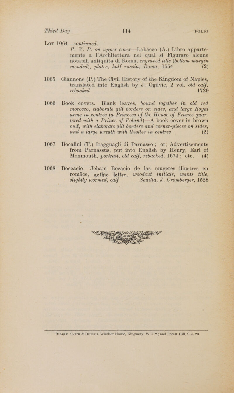 1066 1067 1068 P. V. P. on upper cover—Labacco (A.) Libro apparte- mente a l’Architettura nel qual si Figuraro alcune notabili antiquita di Roma, engraved title (bottom margin mended), plates, half russia, Roma, 1554 (2) translated into English by J. Ogilvie, 2 vol. old calf, rebacked 1729 Book covers. Blank leaves, bownd together in old red morocco, elaborate gilt borders on sides, and large Royal arms in centres (a Princess of the House of France quar- tered with a Prince of Poland)—A book cover in brown calf, with elaborate gilt borders and corner-pieces on sides, and a large wreath with thistles in centres (2) Bocalini (T.) Iragguagli di Parnasso ; or, Advertisements from Parnassus, put into English by Henry, Earl of Monmouth, portrait, old calf, rebacked, 1674; ete. (4) Boccacio. Jeham Bocacio de las mugeres illustres en romace, gothic letter, woodcut initials, wants title, slightly wormed, calf Seuilla, J. Cromberger, 1528   ~ F ed Sg Nat by al) a « Se “ £, % ee : os 4 : ‘ } ME, MEER CTE TCO SOURS CNS SHED ee Te SNPS Ie ee ER LO a CMe Ey te EARN SP vo  + ee hat AY ne ate