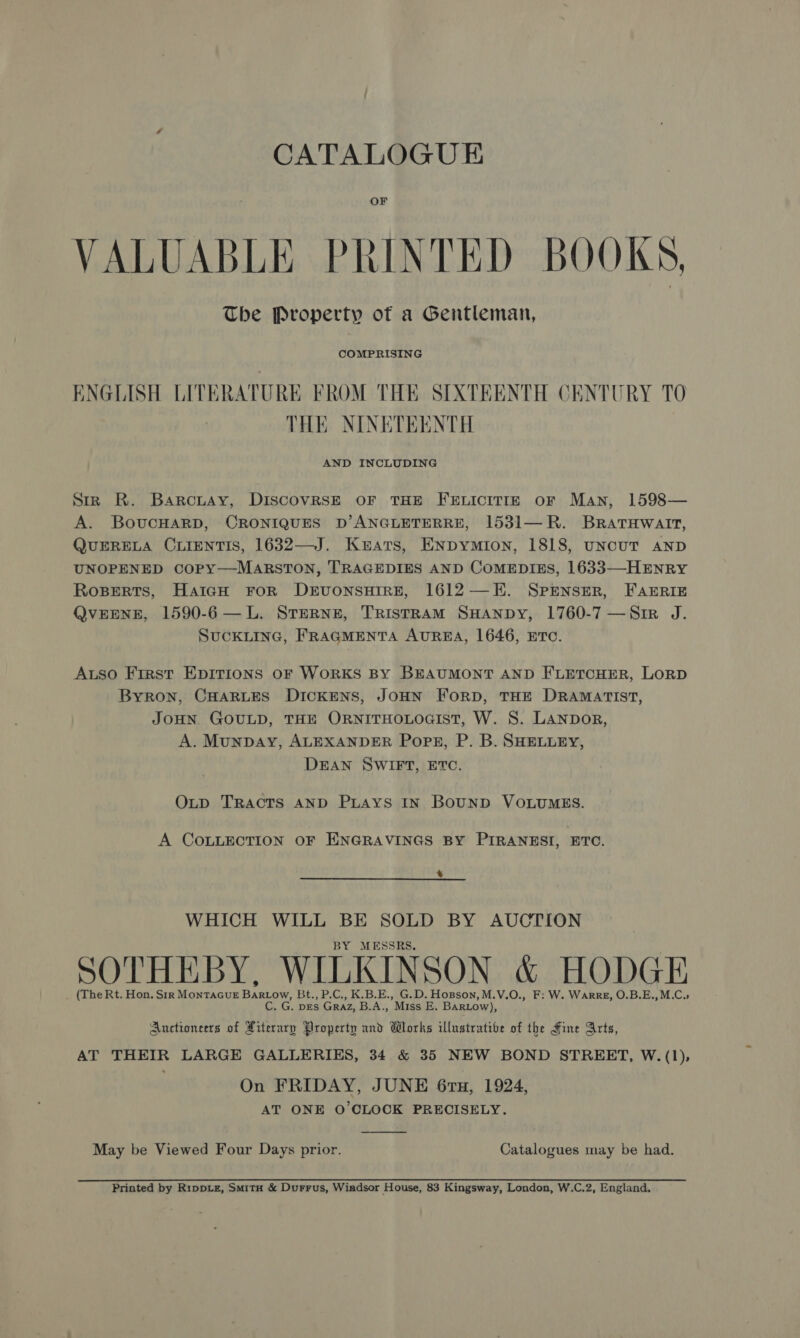 CATALOGUE OF VALUABLE PRINTED BOOKS, The Property of a Gentleman, COMPRISING ENGLISH LITERATURE FROM THE SIXTEENTH CENTURY TO THE NINETEENTH Siz R. Barcuay, DIscCOVRSE OF THE FELICITIE OF Man, 1598— A. BovucHARD, CRONIQUES D’ ANGLETERRE, 1531—R. BratHwatt, QUERELA CLIENTIS, 1632—J. Kuats, ENpymion, 1818, uncuUT AND UNOPENED COPY—MARSTON, TRAGEDIES AND COMEDIES, 1633—-HENRY Roserts, HaiGH FOR DEUONSHIRE, 1612—EH. SPENSER, FAERIE QVEENE, 1590-6 —L. STERNE, TRISTRAM SHANDY, 1760-7 —Sir J. SUCKLING, FRAGMENTA AUREA, 1646, ETC. Auso First EDITIONS OF WoRKS BY BEAUMONT AND FLETCHER, LORD Byron, CHARLES DICKENS, JOHN ForD, THE DRAMATIST, JOHN GOULD, THE ORNITHOLOGIST, W. S. LANDOR, A. Munpay, ALEXANDER Pops, P. B. SHELLEY, DEAN SWIFT, ETC. OLtp TRACTS AND PLAYS IN BoUND VOLUMES. A COLLECTION OF ENGRAVINGS BY PIRANESI, ETC. % WHICH WILL BE SOLD BY AUCTION BY MESSRS. SOTHEBY, WILKINSON &amp; HODGE (The Rt. Hon. Sir MontacuE Bartow, Bt., P.C., K.B.E., G.D. Hopson, M.V.O., F: W. WarrE, O.B.E.,M.C.; C. G. pEs Graz, B.A., Miss E. BARLow), Auctioncers of Literary Property and Works illustrative of the Fine Arts, AT THEIR LARGE GALLERIES, 34 &amp; 35 NEW BOND STREET, W.(1), On FRIDAY, JUNE 6rTu, 1924, AT ONE O'CLOCK PRECISELY.  May be Viewed Four Days prior. Catalogues may be had. Printed by Rippiz, SmitH &amp; Durrus, Windsor House, 83 Kingsway, London, W.C.2, England.