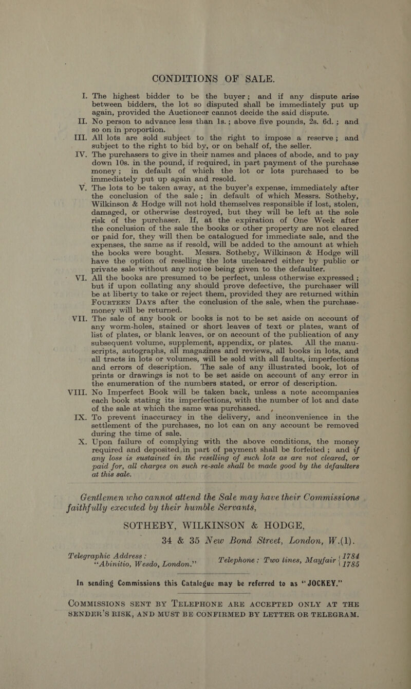 CONDITIONS OF SALE. I. The highest bidder to be the buyer; and if any dispute arise between bidders, the lot so disputed shall be immediately put up again, provided the Auctioneer cannot decide the said dispute. II. No person to advance less than ls.; above five pounds, 2s. 6d.; and so on in proportion. III. All lots are sold subject to the right to impose a reserve; and subject to the right to bid by, or on behalf of, the seller. IV. The purchasers to give in their names and places of abode, and to pay down 10s. in the pound, if required, in part payment of the purchase money; in default of which the lot or lots purchased to be _ immediately put up again and resold. V. The lots to be taken away, at the buyer’s expense, immediately after the conclusion of the sale; in default of which Messrs. Sotheby, Wilkinson &amp; Hodge will not hold themselves responsible if lost, stolen, damaged, or otherwise destroyed, but they will be left at the sole risk of the purchaser. If, at the expiration of One Week after the conclusion of the sale the books or other property are not cleared or paid for, they will then be catalogued for immediate sale, and the expenses, the same as if resold, will be added to the amount at which the books were bought. Messrs. Sotheby, Wilkinson &amp; Hodge will have the option of reselling the lots uncleared either by public or private sale without any notice being given to the defaulter. VI. All the books are presumed to be perfect, unless otherwise expressed ; but if upon collating any should prove defective, the purchaser will be at liberty to take or reject them, provided they are returned within FourRTEEN Days after the conclusion of the sale, when the purchase- money will be returned. VII. The sale of any book or books is not to be set aside on account of any worm-holes, stained or short leaves of text or plates, want of list of plates, or blank leaves, or on account of the publication of any subsequent volume, supplement, appendix, or plates. All the manu- scripts, autographs, all magazines and reviews, all books in lots, and all tracts in lots or volumes, will be sold with all faults, imperfections and errors of description. The sale of any illustrated book, lot of prints or drawings is not to be set aside on account of any error in the enumeration of the numbers stated, or error of description. VIII. No Imperfect Book will be taken back, unless a note accompanies each book stating its imperfections, with the number of lot and date of the sale at which the same was purchased. , IX. To prevent inaccuracy in the delivery, and inconvenience in the settlement of the purchases, no lot can on any account be removed during the time of sale. X. Upon failure of complying with the above conditions, the money required and deposited,in part of payment shall be forfeited; and if any loss is sustained in the reselling of such lots as are not cleared, or paid for, all charges on such re-sale shall be made good by the defaulters at this sale.  Gentlemen who cannot attend the Sale may have their Commissions faithfully executed by their humble Servants, SOTHEBY, WILKINSON &amp; HODGE, . 34 &amp; 35 New Bond Street, London, W.(1). Telegraphic Address : s ‘ . . (1784 “<A binitio, Weds, Dendent’ Telephone: Two lines, Mayfair 11785 In sending Commissions this Catalogue may be referred to as ‘“ JOCKEY.”  COMMISSIONS SENT BY TELEPHONE ARE ACCEPTED ONLY AT THE SENDIR’S RISK, AND MUST BE CONFIRMED BY LETTER OR TELEGRAM.