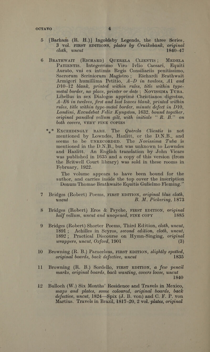 5 [Barham (R. H.)] Ingoldsby Legends, the three Series, 3 vol. FIRST EDITIONS, plates by Cruikshank, original cloth, wneut 1840-47 6 BrRATHWAIT (RICHARD) QUERELA CLIENTIS; MEDELA PaTIENTIS. Integerrimo Viro Ivlio Caesari, Equiti Aurato, vni ex intimis Regis Consiliariis penitissimo, Sacrorum Scriniorum Magistro; Richardi Brathwait Armigeri humillima Petitio, A-—D in twelves, Al and D10-12 blank, printed within rules, title within type- metal border, no place, printer or date; Novissima TUBA. Libellus in sex Dialogos apprimé Christianos digestus, A-KE6 in twelves, first and last leaves blank, printed within rules, title within type-metal border, minute defect in D10, Londini, Hxcudebat Felix Kyngston, 1632, bound together, original panelled vellum gilt, with initials “ R. B.” on both covers, VERY FINE COPIES *..* EXCEEDINGLY RARE. The Querela Clientis is not mentioned by Lowndes, Hazlitt, or the D.N.B., and seems to be UNRECORDED. The WNovissema Tuba is mentioned in the D.N.B., but was unknown to Lowndes and Hazlitt. An English translation by John Vicars was published in 1635 and a copy of this version (from the Britwell Court library) was sold in these rooms in February, 1922. The volume appears to have been bound for the author, and carries inside the top cover the inscription ' Donum Thomae Brathwaite Equitis Gulielmo Fleming.” 7 Bridges (Robert) Poems, FIRST EDITION, original blue cloth, uncut B. M. Pickering, 1873 8 Bridges (Robert) Eros &amp; Psyche, FIRST EDITION, original half vellum, uncut and unopened, FINE COPY 1885 9 Bridges (Robert) Shorter Poems, Third Edition, cloth, uncut, 1891; Achilles in Scyros, second edition, cloth, uncut, 1892; Practical Discourse on Hymn-Singing, original wrappers, uncut, Oxford, 1901 (3) 10 Browning (R. B.) Paracelsus, FIRST EDITION, slightly spotted, original boards, back defective, uncut 1835 11 Browning (R. B.) Sordello, FrRst EDITION, a few pencil marks, original boards, back wanting, covers loose, uncut 1840 12 Bulloch (W.) Six Months’ Residence and Travels in Mexico, maps and plates, some coloured, original boards, back defective, uncut, 1824—Spix (J. B. von) and C. F. P. von Martius. Travels in Brazil, 1817-20, 2 vol. plates, original